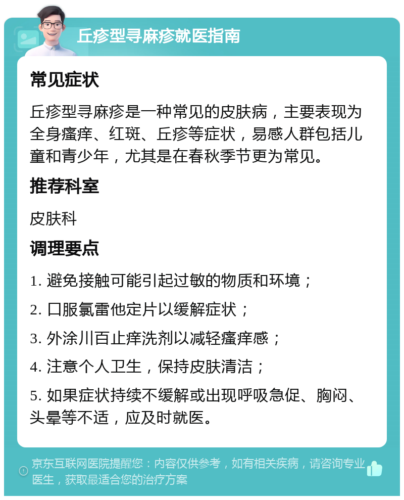 丘疹型寻麻疹就医指南 常见症状 丘疹型寻麻疹是一种常见的皮肤病，主要表现为全身瘙痒、红斑、丘疹等症状，易感人群包括儿童和青少年，尤其是在春秋季节更为常见。 推荐科室 皮肤科 调理要点 1. 避免接触可能引起过敏的物质和环境； 2. 口服氯雷他定片以缓解症状； 3. 外涂川百止痒洗剂以减轻瘙痒感； 4. 注意个人卫生，保持皮肤清洁； 5. 如果症状持续不缓解或出现呼吸急促、胸闷、头晕等不适，应及时就医。