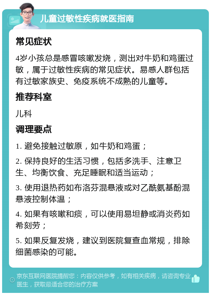 儿童过敏性疾病就医指南 常见症状 4岁小孩总是感冒咳嗽发烧，测出对牛奶和鸡蛋过敏，属于过敏性疾病的常见症状。易感人群包括有过敏家族史、免疫系统不成熟的儿童等。 推荐科室 儿科 调理要点 1. 避免接触过敏原，如牛奶和鸡蛋； 2. 保持良好的生活习惯，包括多洗手、注意卫生、均衡饮食、充足睡眠和适当运动； 3. 使用退热药如布洛芬混悬液或对乙酰氨基酚混悬液控制体温； 4. 如果有咳嗽和痰，可以使用易坦静或消炎药如希刻劳； 5. 如果反复发烧，建议到医院复查血常规，排除细菌感染的可能。