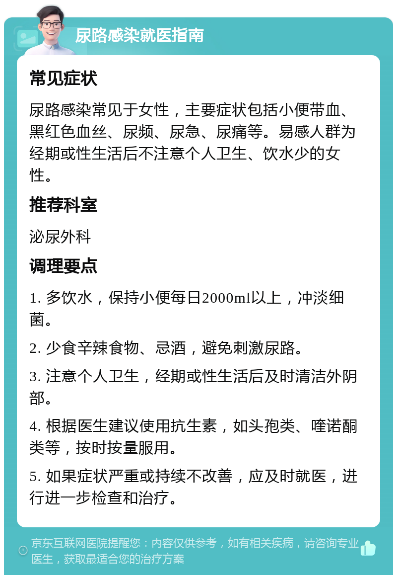 尿路感染就医指南 常见症状 尿路感染常见于女性，主要症状包括小便带血、黑红色血丝、尿频、尿急、尿痛等。易感人群为经期或性生活后不注意个人卫生、饮水少的女性。 推荐科室 泌尿外科 调理要点 1. 多饮水，保持小便每日2000ml以上，冲淡细菌。 2. 少食辛辣食物、忌酒，避免刺激尿路。 3. 注意个人卫生，经期或性生活后及时清洁外阴部。 4. 根据医生建议使用抗生素，如头孢类、喹诺酮类等，按时按量服用。 5. 如果症状严重或持续不改善，应及时就医，进行进一步检查和治疗。