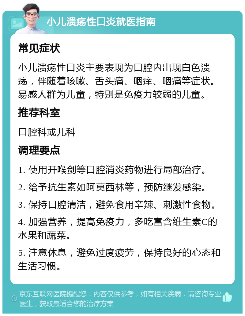 小儿溃疡性口炎就医指南 常见症状 小儿溃疡性口炎主要表现为口腔内出现白色溃疡，伴随着咳嗽、舌头痛、咽痒、咽痛等症状。易感人群为儿童，特别是免疫力较弱的儿童。 推荐科室 口腔科或儿科 调理要点 1. 使用开喉剑等口腔消炎药物进行局部治疗。 2. 给予抗生素如阿莫西林等，预防继发感染。 3. 保持口腔清洁，避免食用辛辣、刺激性食物。 4. 加强营养，提高免疫力，多吃富含维生素C的水果和蔬菜。 5. 注意休息，避免过度疲劳，保持良好的心态和生活习惯。