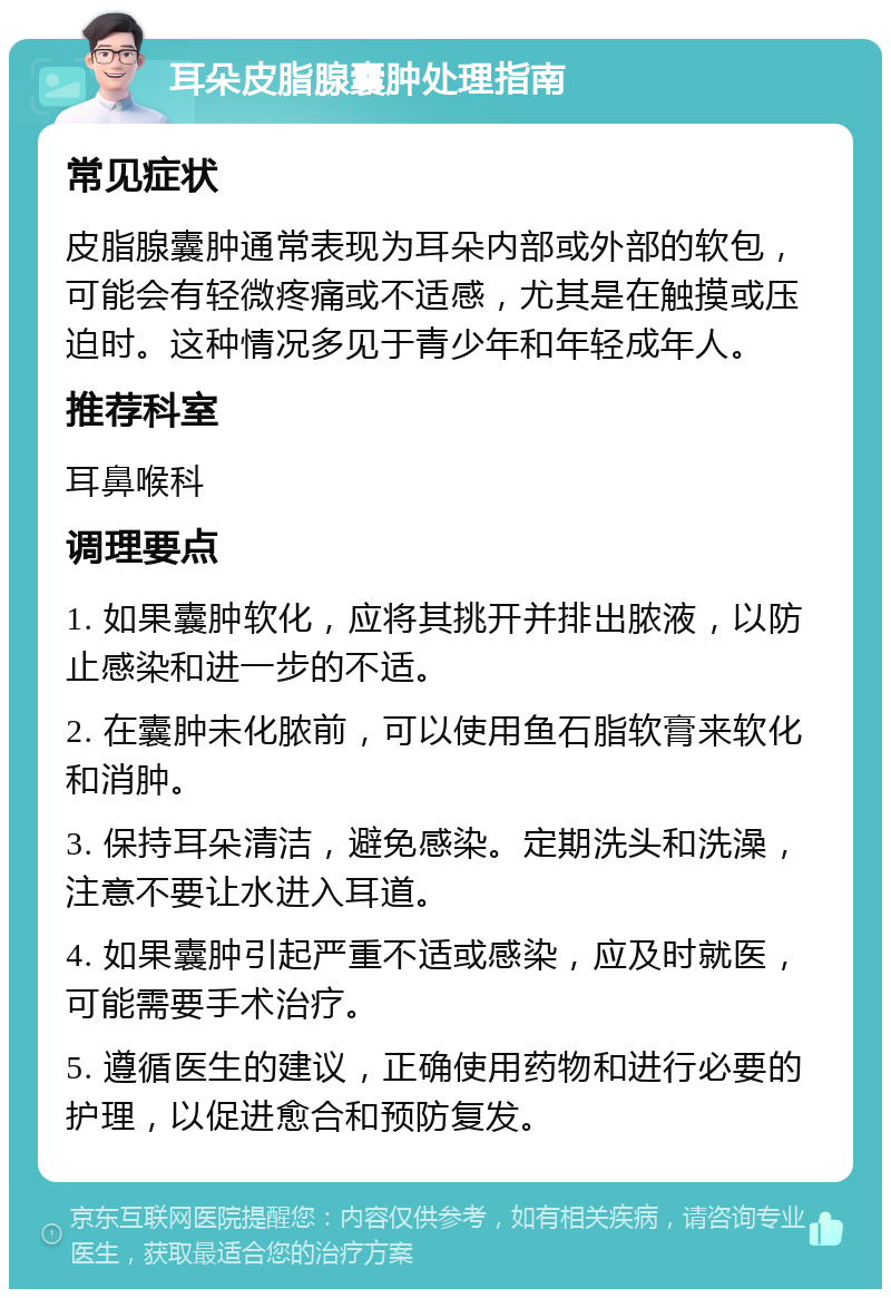 耳朵皮脂腺囊肿处理指南 常见症状 皮脂腺囊肿通常表现为耳朵内部或外部的软包，可能会有轻微疼痛或不适感，尤其是在触摸或压迫时。这种情况多见于青少年和年轻成年人。 推荐科室 耳鼻喉科 调理要点 1. 如果囊肿软化，应将其挑开并排出脓液，以防止感染和进一步的不适。 2. 在囊肿未化脓前，可以使用鱼石脂软膏来软化和消肿。 3. 保持耳朵清洁，避免感染。定期洗头和洗澡，注意不要让水进入耳道。 4. 如果囊肿引起严重不适或感染，应及时就医，可能需要手术治疗。 5. 遵循医生的建议，正确使用药物和进行必要的护理，以促进愈合和预防复发。