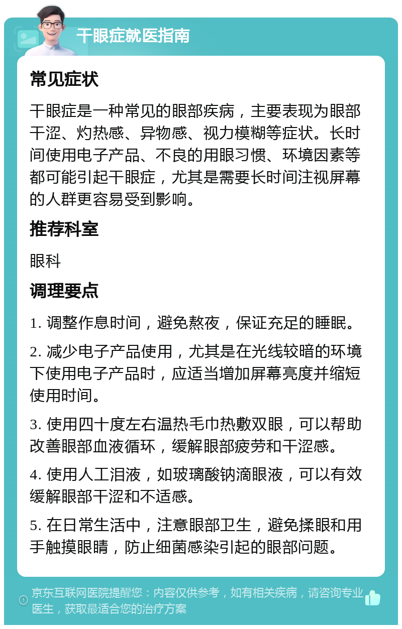 干眼症就医指南 常见症状 干眼症是一种常见的眼部疾病，主要表现为眼部干涩、灼热感、异物感、视力模糊等症状。长时间使用电子产品、不良的用眼习惯、环境因素等都可能引起干眼症，尤其是需要长时间注视屏幕的人群更容易受到影响。 推荐科室 眼科 调理要点 1. 调整作息时间，避免熬夜，保证充足的睡眠。 2. 减少电子产品使用，尤其是在光线较暗的环境下使用电子产品时，应适当增加屏幕亮度并缩短使用时间。 3. 使用四十度左右温热毛巾热敷双眼，可以帮助改善眼部血液循环，缓解眼部疲劳和干涩感。 4. 使用人工泪液，如玻璃酸钠滴眼液，可以有效缓解眼部干涩和不适感。 5. 在日常生活中，注意眼部卫生，避免揉眼和用手触摸眼睛，防止细菌感染引起的眼部问题。