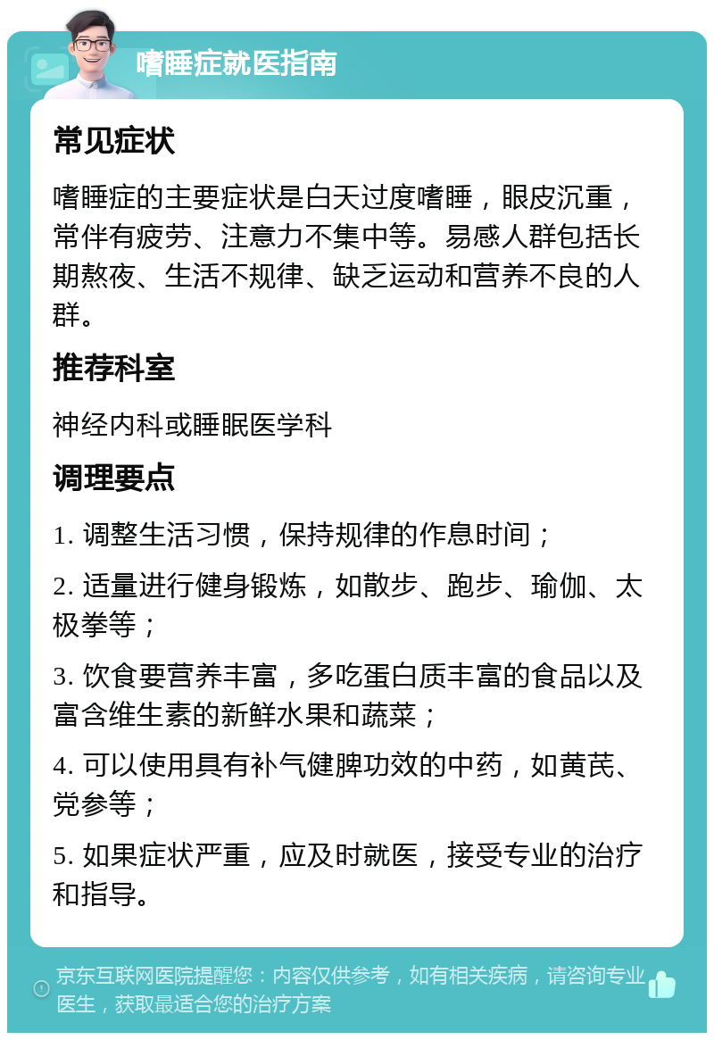 嗜睡症就医指南 常见症状 嗜睡症的主要症状是白天过度嗜睡，眼皮沉重，常伴有疲劳、注意力不集中等。易感人群包括长期熬夜、生活不规律、缺乏运动和营养不良的人群。 推荐科室 神经内科或睡眠医学科 调理要点 1. 调整生活习惯，保持规律的作息时间； 2. 适量进行健身锻炼，如散步、跑步、瑜伽、太极拳等； 3. 饮食要营养丰富，多吃蛋白质丰富的食品以及富含维生素的新鲜水果和蔬菜； 4. 可以使用具有补气健脾功效的中药，如黄芪、党参等； 5. 如果症状严重，应及时就医，接受专业的治疗和指导。