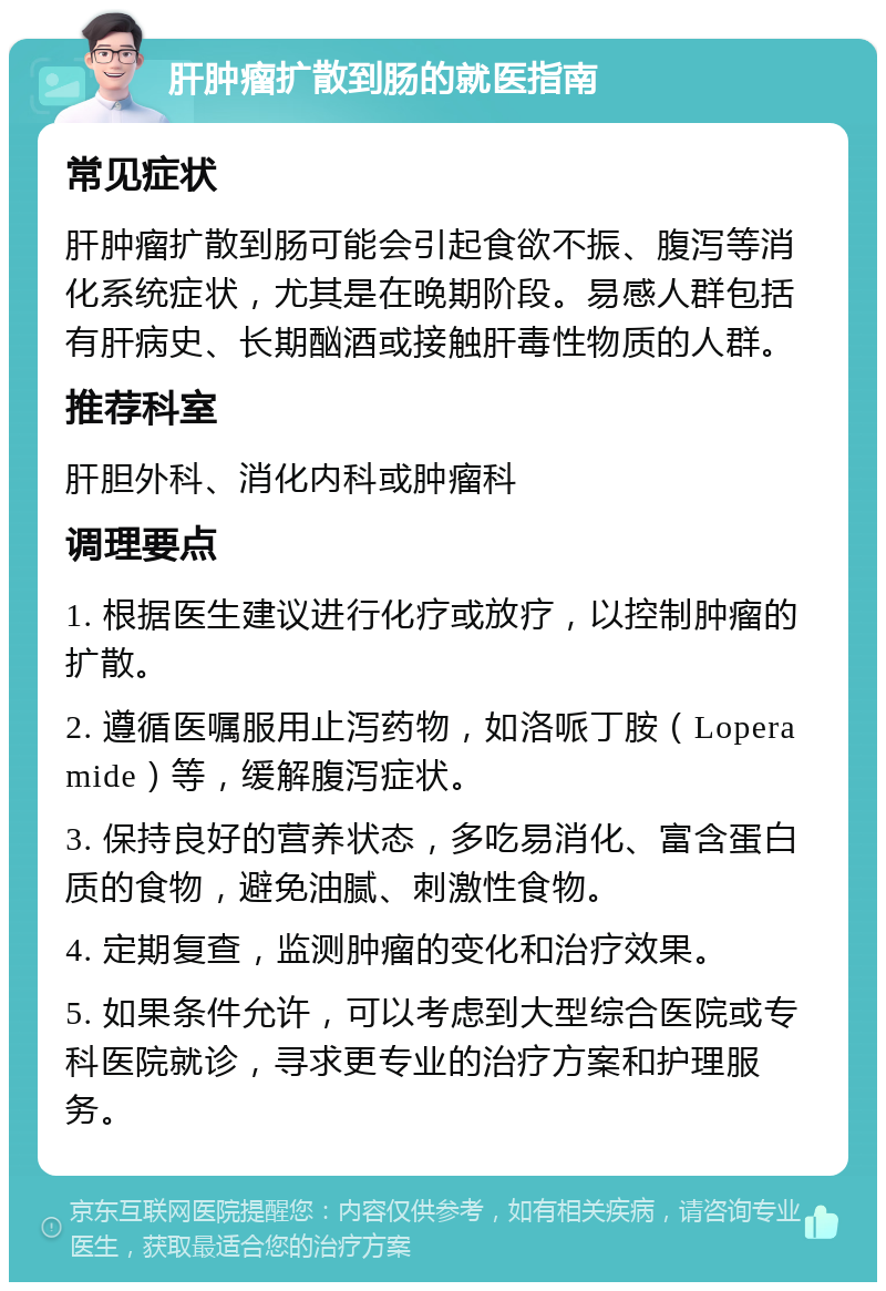 肝肿瘤扩散到肠的就医指南 常见症状 肝肿瘤扩散到肠可能会引起食欲不振、腹泻等消化系统症状，尤其是在晚期阶段。易感人群包括有肝病史、长期酗酒或接触肝毒性物质的人群。 推荐科室 肝胆外科、消化内科或肿瘤科 调理要点 1. 根据医生建议进行化疗或放疗，以控制肿瘤的扩散。 2. 遵循医嘱服用止泻药物，如洛哌丁胺（Loperamide）等，缓解腹泻症状。 3. 保持良好的营养状态，多吃易消化、富含蛋白质的食物，避免油腻、刺激性食物。 4. 定期复查，监测肿瘤的变化和治疗效果。 5. 如果条件允许，可以考虑到大型综合医院或专科医院就诊，寻求更专业的治疗方案和护理服务。