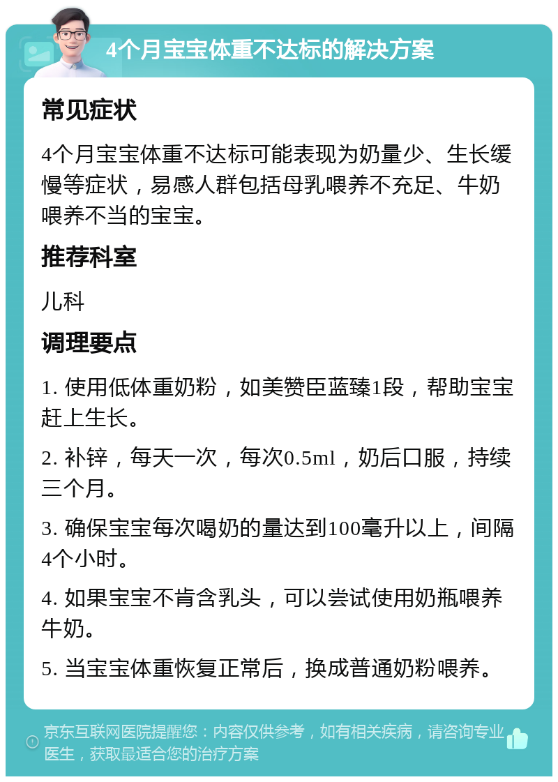 4个月宝宝体重不达标的解决方案 常见症状 4个月宝宝体重不达标可能表现为奶量少、生长缓慢等症状，易感人群包括母乳喂养不充足、牛奶喂养不当的宝宝。 推荐科室 儿科 调理要点 1. 使用低体重奶粉，如美赞臣蓝臻1段，帮助宝宝赶上生长。 2. 补锌，每天一次，每次0.5ml，奶后口服，持续三个月。 3. 确保宝宝每次喝奶的量达到100毫升以上，间隔4个小时。 4. 如果宝宝不肯含乳头，可以尝试使用奶瓶喂养牛奶。 5. 当宝宝体重恢复正常后，换成普通奶粉喂养。