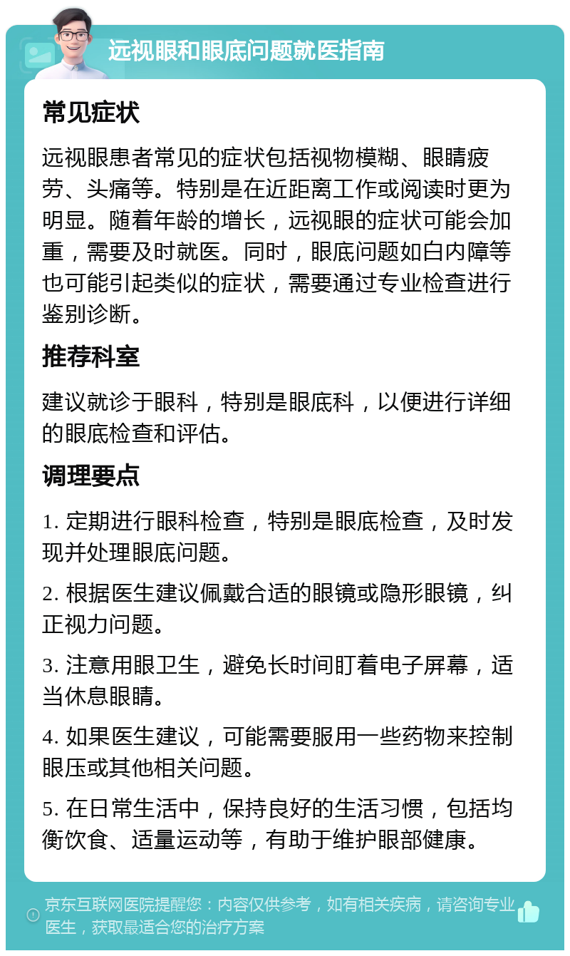 远视眼和眼底问题就医指南 常见症状 远视眼患者常见的症状包括视物模糊、眼睛疲劳、头痛等。特别是在近距离工作或阅读时更为明显。随着年龄的增长，远视眼的症状可能会加重，需要及时就医。同时，眼底问题如白内障等也可能引起类似的症状，需要通过专业检查进行鉴别诊断。 推荐科室 建议就诊于眼科，特别是眼底科，以便进行详细的眼底检查和评估。 调理要点 1. 定期进行眼科检查，特别是眼底检查，及时发现并处理眼底问题。 2. 根据医生建议佩戴合适的眼镜或隐形眼镜，纠正视力问题。 3. 注意用眼卫生，避免长时间盯着电子屏幕，适当休息眼睛。 4. 如果医生建议，可能需要服用一些药物来控制眼压或其他相关问题。 5. 在日常生活中，保持良好的生活习惯，包括均衡饮食、适量运动等，有助于维护眼部健康。