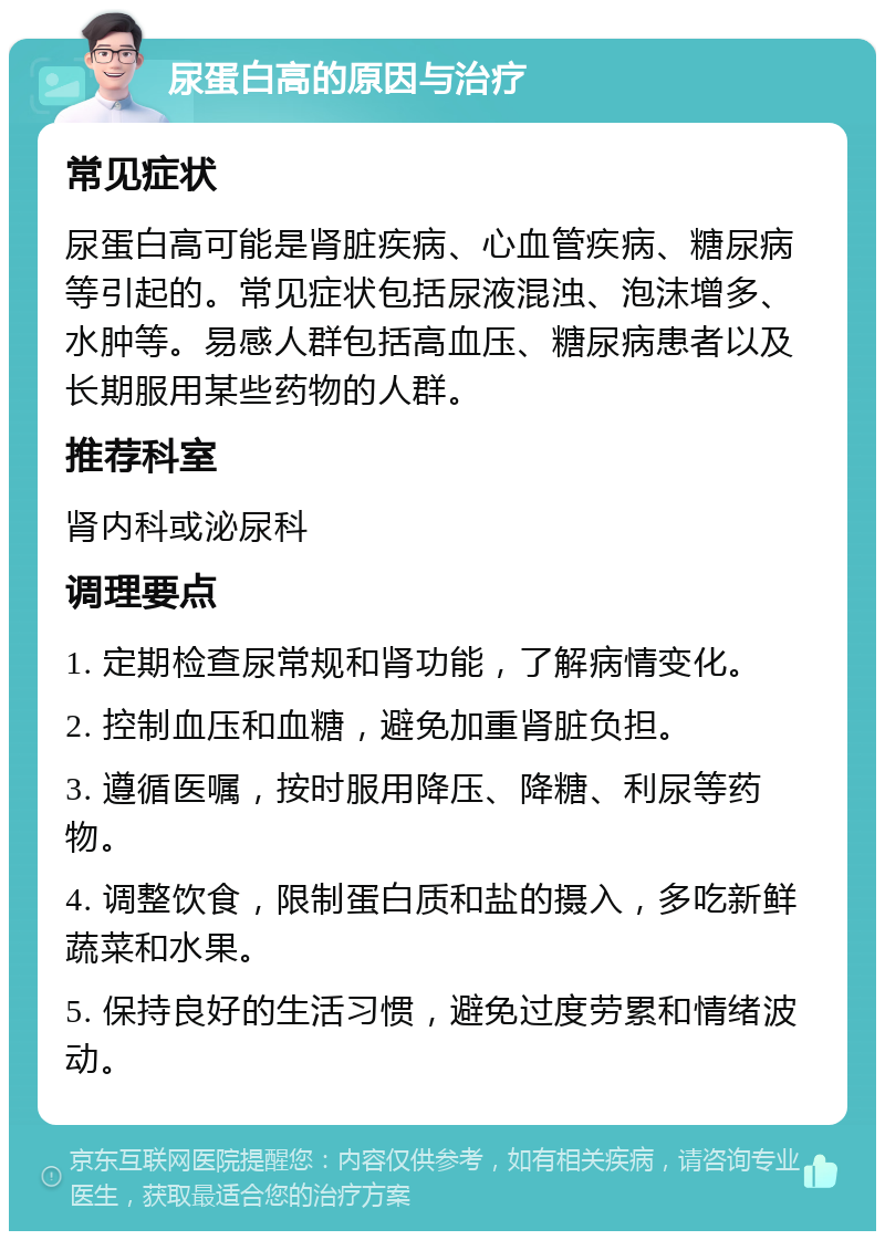 尿蛋白高的原因与治疗 常见症状 尿蛋白高可能是肾脏疾病、心血管疾病、糖尿病等引起的。常见症状包括尿液混浊、泡沫增多、水肿等。易感人群包括高血压、糖尿病患者以及长期服用某些药物的人群。 推荐科室 肾内科或泌尿科 调理要点 1. 定期检查尿常规和肾功能，了解病情变化。 2. 控制血压和血糖，避免加重肾脏负担。 3. 遵循医嘱，按时服用降压、降糖、利尿等药物。 4. 调整饮食，限制蛋白质和盐的摄入，多吃新鲜蔬菜和水果。 5. 保持良好的生活习惯，避免过度劳累和情绪波动。