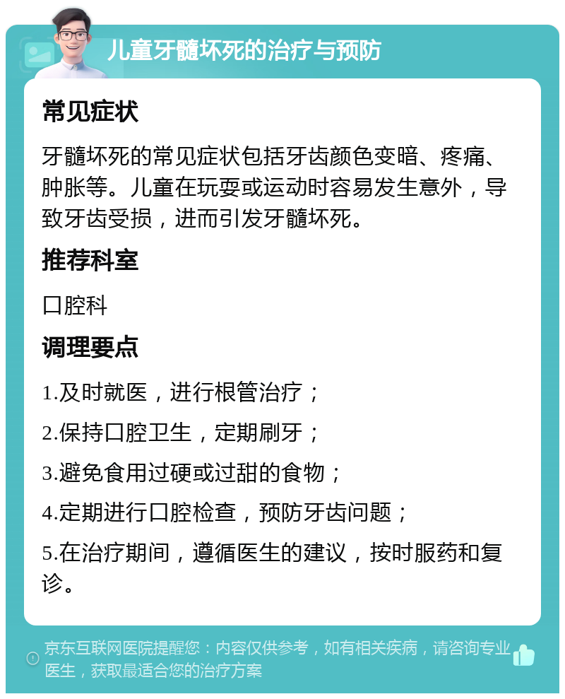 儿童牙髓坏死的治疗与预防 常见症状 牙髓坏死的常见症状包括牙齿颜色变暗、疼痛、肿胀等。儿童在玩耍或运动时容易发生意外，导致牙齿受损，进而引发牙髓坏死。 推荐科室 口腔科 调理要点 1.及时就医，进行根管治疗； 2.保持口腔卫生，定期刷牙； 3.避免食用过硬或过甜的食物； 4.定期进行口腔检查，预防牙齿问题； 5.在治疗期间，遵循医生的建议，按时服药和复诊。