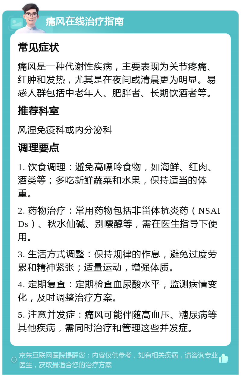 痛风在线治疗指南 常见症状 痛风是一种代谢性疾病，主要表现为关节疼痛、红肿和发热，尤其是在夜间或清晨更为明显。易感人群包括中老年人、肥胖者、长期饮酒者等。 推荐科室 风湿免疫科或内分泌科 调理要点 1. 饮食调理：避免高嘌呤食物，如海鲜、红肉、酒类等；多吃新鲜蔬菜和水果，保持适当的体重。 2. 药物治疗：常用药物包括非甾体抗炎药（NSAIDs）、秋水仙碱、别嘌醇等，需在医生指导下使用。 3. 生活方式调整：保持规律的作息，避免过度劳累和精神紧张；适量运动，增强体质。 4. 定期复查：定期检查血尿酸水平，监测病情变化，及时调整治疗方案。 5. 注意并发症：痛风可能伴随高血压、糖尿病等其他疾病，需同时治疗和管理这些并发症。