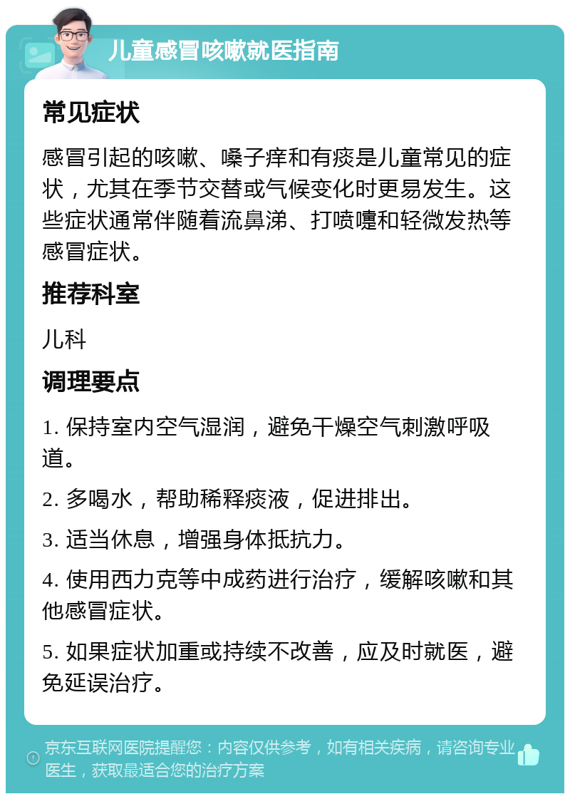 儿童感冒咳嗽就医指南 常见症状 感冒引起的咳嗽、嗓子痒和有痰是儿童常见的症状，尤其在季节交替或气候变化时更易发生。这些症状通常伴随着流鼻涕、打喷嚏和轻微发热等感冒症状。 推荐科室 儿科 调理要点 1. 保持室内空气湿润，避免干燥空气刺激呼吸道。 2. 多喝水，帮助稀释痰液，促进排出。 3. 适当休息，增强身体抵抗力。 4. 使用西力克等中成药进行治疗，缓解咳嗽和其他感冒症状。 5. 如果症状加重或持续不改善，应及时就医，避免延误治疗。