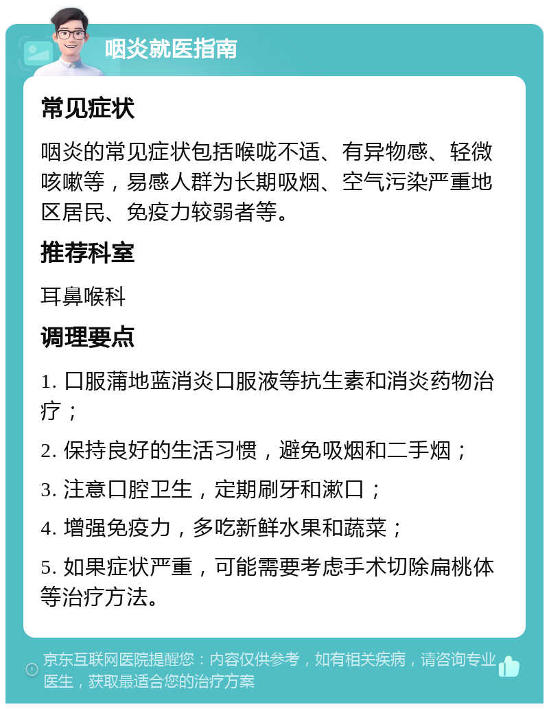 咽炎就医指南 常见症状 咽炎的常见症状包括喉咙不适、有异物感、轻微咳嗽等，易感人群为长期吸烟、空气污染严重地区居民、免疫力较弱者等。 推荐科室 耳鼻喉科 调理要点 1. 口服蒲地蓝消炎口服液等抗生素和消炎药物治疗； 2. 保持良好的生活习惯，避免吸烟和二手烟； 3. 注意口腔卫生，定期刷牙和漱口； 4. 增强免疫力，多吃新鲜水果和蔬菜； 5. 如果症状严重，可能需要考虑手术切除扁桃体等治疗方法。