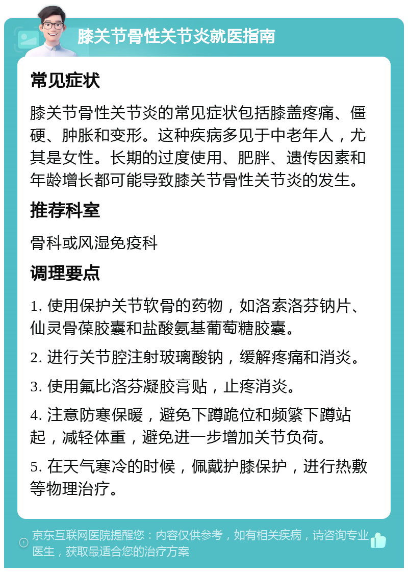 膝关节骨性关节炎就医指南 常见症状 膝关节骨性关节炎的常见症状包括膝盖疼痛、僵硬、肿胀和变形。这种疾病多见于中老年人，尤其是女性。长期的过度使用、肥胖、遗传因素和年龄增长都可能导致膝关节骨性关节炎的发生。 推荐科室 骨科或风湿免疫科 调理要点 1. 使用保护关节软骨的药物，如洛索洛芬钠片、仙灵骨葆胶囊和盐酸氨基葡萄糖胶囊。 2. 进行关节腔注射玻璃酸钠，缓解疼痛和消炎。 3. 使用氟比洛芬凝胶膏贴，止疼消炎。 4. 注意防寒保暖，避免下蹲跪位和频繁下蹲站起，减轻体重，避免进一步增加关节负荷。 5. 在天气寒冷的时候，佩戴护膝保护，进行热敷等物理治疗。