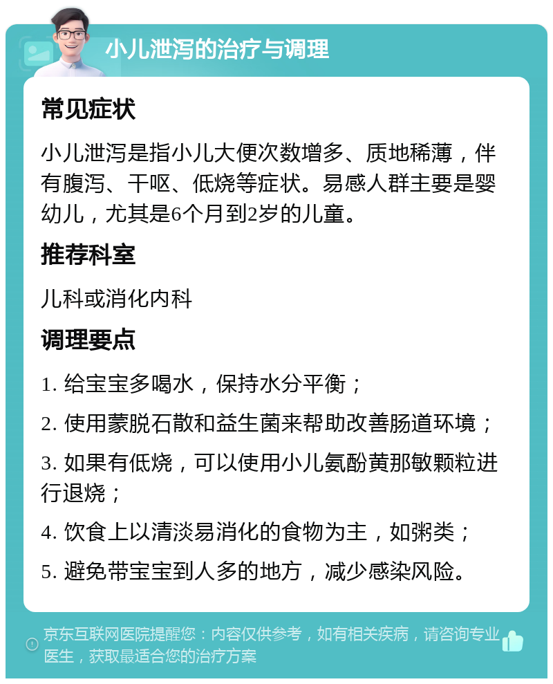 小儿泄泻的治疗与调理 常见症状 小儿泄泻是指小儿大便次数增多、质地稀薄，伴有腹泻、干呕、低烧等症状。易感人群主要是婴幼儿，尤其是6个月到2岁的儿童。 推荐科室 儿科或消化内科 调理要点 1. 给宝宝多喝水，保持水分平衡； 2. 使用蒙脱石散和益生菌来帮助改善肠道环境； 3. 如果有低烧，可以使用小儿氨酚黄那敏颗粒进行退烧； 4. 饮食上以清淡易消化的食物为主，如粥类； 5. 避免带宝宝到人多的地方，减少感染风险。