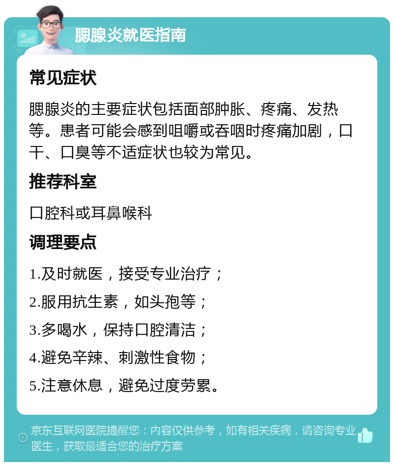 腮腺炎就医指南 常见症状 腮腺炎的主要症状包括面部肿胀、疼痛、发热等。患者可能会感到咀嚼或吞咽时疼痛加剧，口干、口臭等不适症状也较为常见。 推荐科室 口腔科或耳鼻喉科 调理要点 1.及时就医，接受专业治疗； 2.服用抗生素，如头孢等； 3.多喝水，保持口腔清洁； 4.避免辛辣、刺激性食物； 5.注意休息，避免过度劳累。