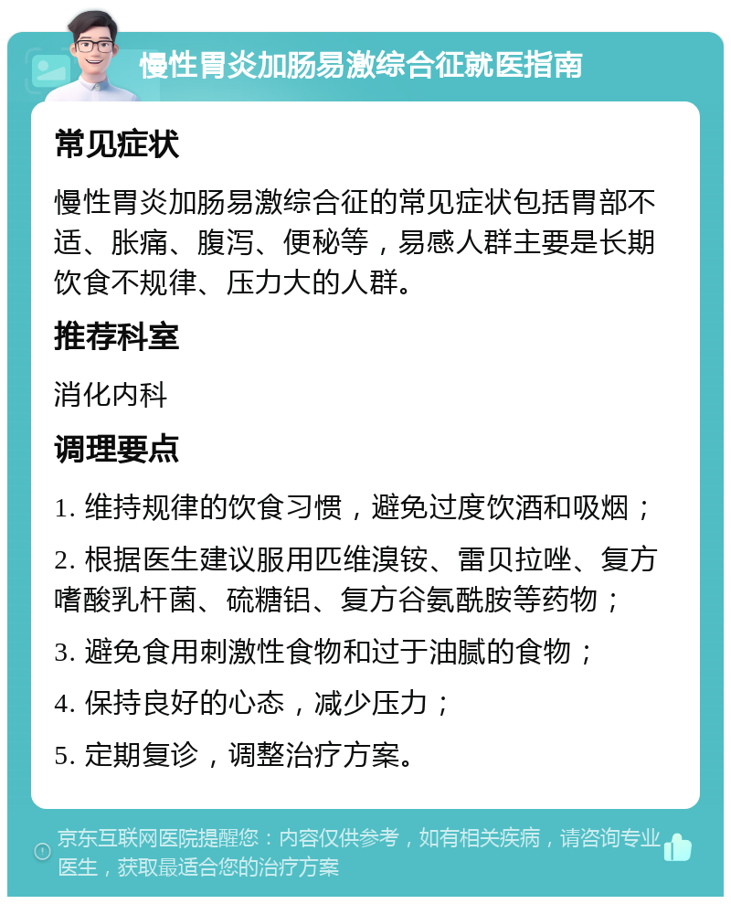 慢性胃炎加肠易激综合征就医指南 常见症状 慢性胃炎加肠易激综合征的常见症状包括胃部不适、胀痛、腹泻、便秘等，易感人群主要是长期饮食不规律、压力大的人群。 推荐科室 消化内科 调理要点 1. 维持规律的饮食习惯，避免过度饮酒和吸烟； 2. 根据医生建议服用匹维溴铵、雷贝拉唑、复方嗜酸乳杆菌、硫糖铝、复方谷氨酰胺等药物； 3. 避免食用刺激性食物和过于油腻的食物； 4. 保持良好的心态，减少压力； 5. 定期复诊，调整治疗方案。