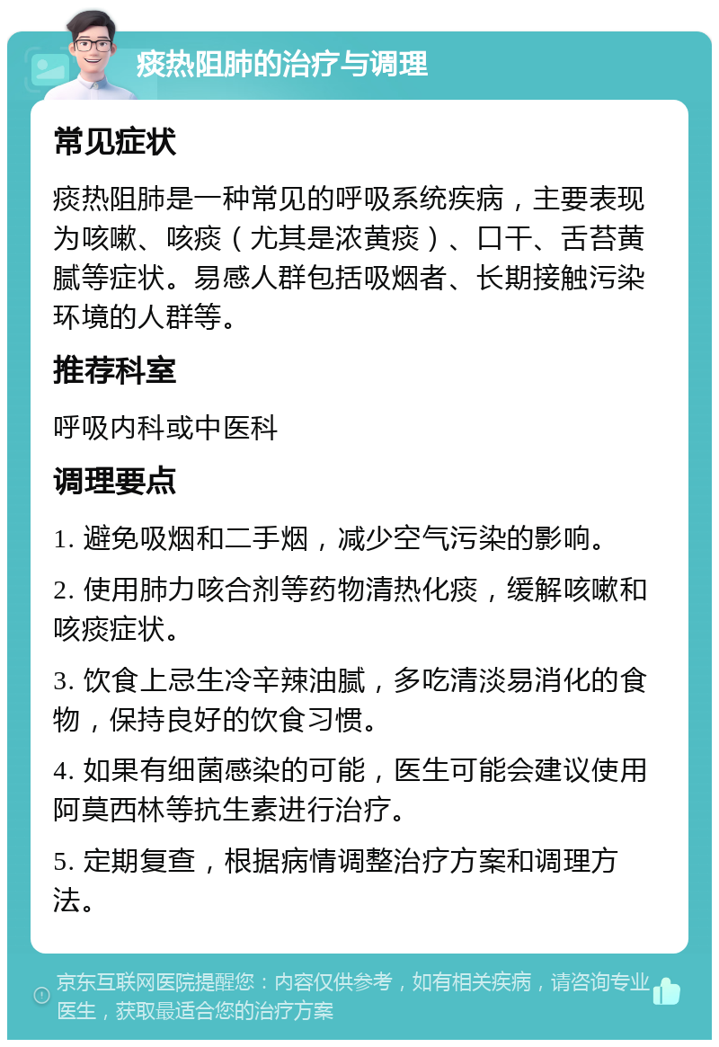 痰热阻肺的治疗与调理 常见症状 痰热阻肺是一种常见的呼吸系统疾病，主要表现为咳嗽、咳痰（尤其是浓黄痰）、口干、舌苔黄腻等症状。易感人群包括吸烟者、长期接触污染环境的人群等。 推荐科室 呼吸内科或中医科 调理要点 1. 避免吸烟和二手烟，减少空气污染的影响。 2. 使用肺力咳合剂等药物清热化痰，缓解咳嗽和咳痰症状。 3. 饮食上忌生冷辛辣油腻，多吃清淡易消化的食物，保持良好的饮食习惯。 4. 如果有细菌感染的可能，医生可能会建议使用阿莫西林等抗生素进行治疗。 5. 定期复查，根据病情调整治疗方案和调理方法。