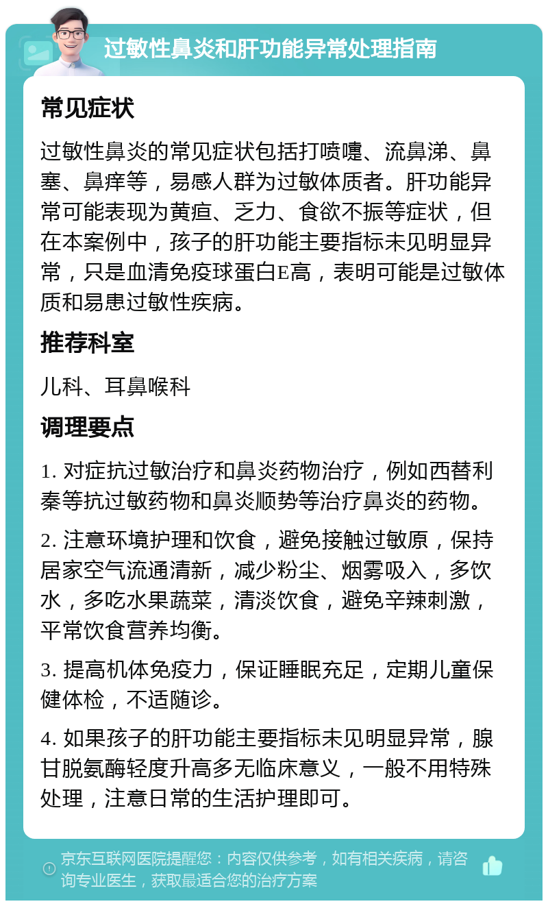 过敏性鼻炎和肝功能异常处理指南 常见症状 过敏性鼻炎的常见症状包括打喷嚏、流鼻涕、鼻塞、鼻痒等，易感人群为过敏体质者。肝功能异常可能表现为黄疸、乏力、食欲不振等症状，但在本案例中，孩子的肝功能主要指标未见明显异常，只是血清免疫球蛋白E高，表明可能是过敏体质和易患过敏性疾病。 推荐科室 儿科、耳鼻喉科 调理要点 1. 对症抗过敏治疗和鼻炎药物治疗，例如西替利秦等抗过敏药物和鼻炎顺势等治疗鼻炎的药物。 2. 注意环境护理和饮食，避免接触过敏原，保持居家空气流通清新，减少粉尘、烟雾吸入，多饮水，多吃水果蔬菜，清淡饮食，避免辛辣刺激，平常饮食营养均衡。 3. 提高机体免疫力，保证睡眠充足，定期儿童保健体检，不适随诊。 4. 如果孩子的肝功能主要指标未见明显异常，腺甘脱氨酶轻度升高多无临床意义，一般不用特殊处理，注意日常的生活护理即可。