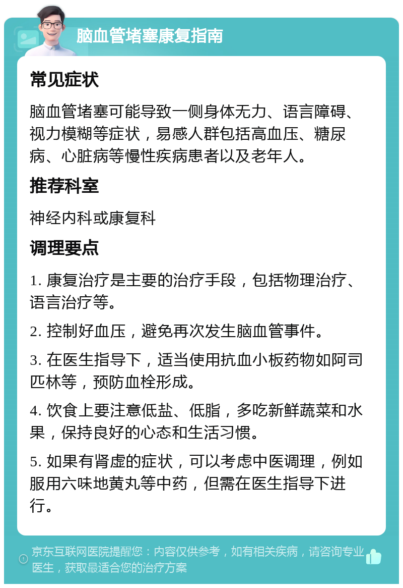 脑血管堵塞康复指南 常见症状 脑血管堵塞可能导致一侧身体无力、语言障碍、视力模糊等症状，易感人群包括高血压、糖尿病、心脏病等慢性疾病患者以及老年人。 推荐科室 神经内科或康复科 调理要点 1. 康复治疗是主要的治疗手段，包括物理治疗、语言治疗等。 2. 控制好血压，避免再次发生脑血管事件。 3. 在医生指导下，适当使用抗血小板药物如阿司匹林等，预防血栓形成。 4. 饮食上要注意低盐、低脂，多吃新鲜蔬菜和水果，保持良好的心态和生活习惯。 5. 如果有肾虚的症状，可以考虑中医调理，例如服用六味地黄丸等中药，但需在医生指导下进行。