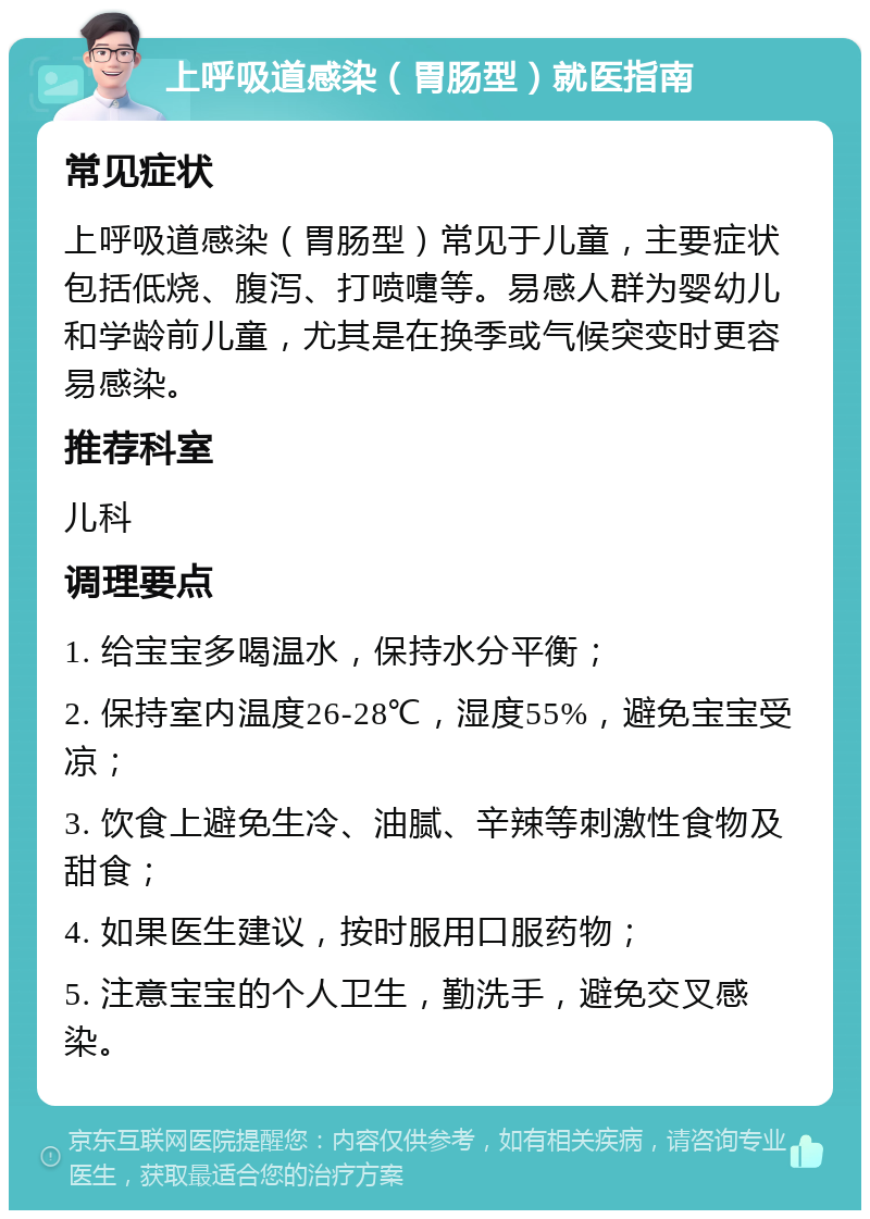 上呼吸道感染（胃肠型）就医指南 常见症状 上呼吸道感染（胃肠型）常见于儿童，主要症状包括低烧、腹泻、打喷嚏等。易感人群为婴幼儿和学龄前儿童，尤其是在换季或气候突变时更容易感染。 推荐科室 儿科 调理要点 1. 给宝宝多喝温水，保持水分平衡； 2. 保持室内温度26-28℃，湿度55%，避免宝宝受凉； 3. 饮食上避免生冷、油腻、辛辣等刺激性食物及甜食； 4. 如果医生建议，按时服用口服药物； 5. 注意宝宝的个人卫生，勤洗手，避免交叉感染。