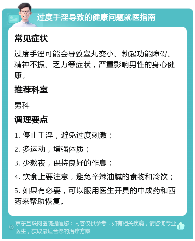 过度手淫导致的健康问题就医指南 常见症状 过度手淫可能会导致睾丸变小、勃起功能障碍、精神不振、乏力等症状，严重影响男性的身心健康。 推荐科室 男科 调理要点 1. 停止手淫，避免过度刺激； 2. 多运动，增强体质； 3. 少熬夜，保持良好的作息； 4. 饮食上要注意，避免辛辣油腻的食物和冷饮； 5. 如果有必要，可以服用医生开具的中成药和西药来帮助恢复。