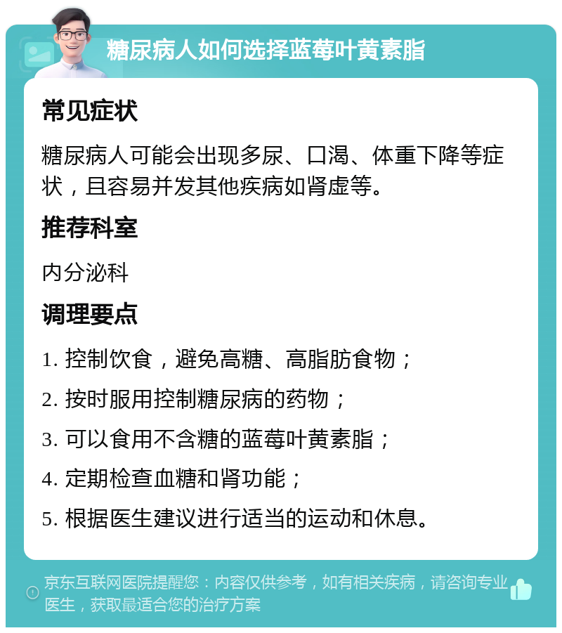 糖尿病人如何选择蓝莓叶黄素脂 常见症状 糖尿病人可能会出现多尿、口渴、体重下降等症状，且容易并发其他疾病如肾虚等。 推荐科室 内分泌科 调理要点 1. 控制饮食，避免高糖、高脂肪食物； 2. 按时服用控制糖尿病的药物； 3. 可以食用不含糖的蓝莓叶黄素脂； 4. 定期检查血糖和肾功能； 5. 根据医生建议进行适当的运动和休息。