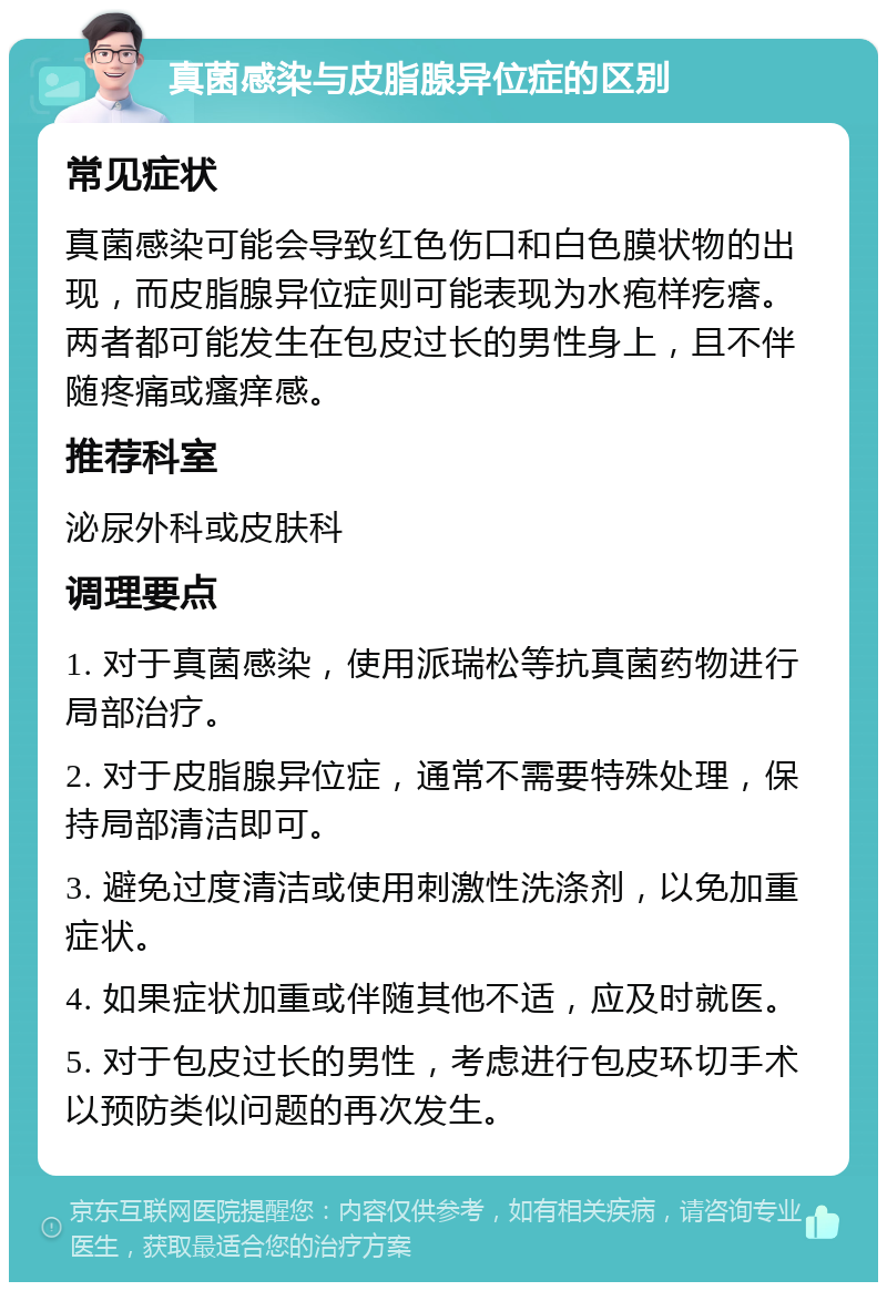 真菌感染与皮脂腺异位症的区别 常见症状 真菌感染可能会导致红色伤口和白色膜状物的出现，而皮脂腺异位症则可能表现为水疱样疙瘩。两者都可能发生在包皮过长的男性身上，且不伴随疼痛或瘙痒感。 推荐科室 泌尿外科或皮肤科 调理要点 1. 对于真菌感染，使用派瑞松等抗真菌药物进行局部治疗。 2. 对于皮脂腺异位症，通常不需要特殊处理，保持局部清洁即可。 3. 避免过度清洁或使用刺激性洗涤剂，以免加重症状。 4. 如果症状加重或伴随其他不适，应及时就医。 5. 对于包皮过长的男性，考虑进行包皮环切手术以预防类似问题的再次发生。