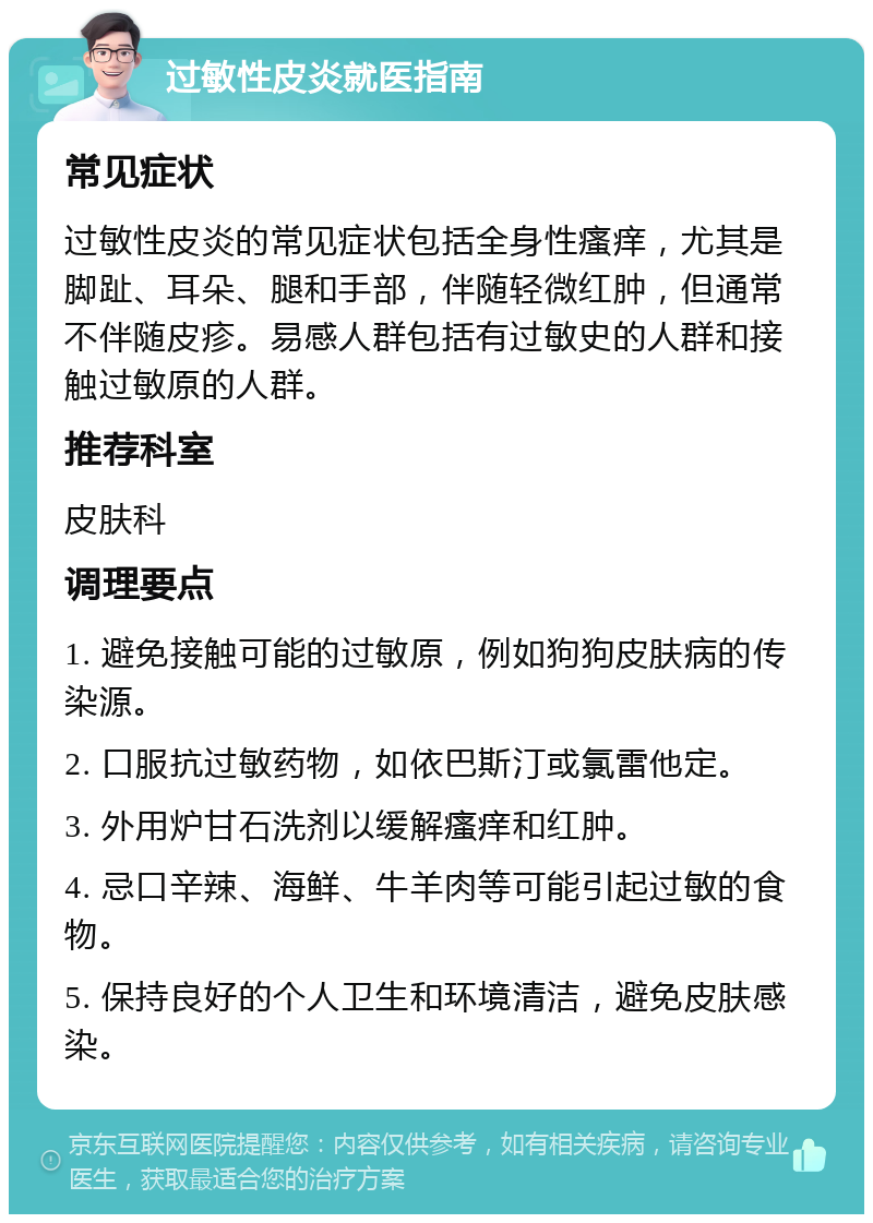 过敏性皮炎就医指南 常见症状 过敏性皮炎的常见症状包括全身性瘙痒，尤其是脚趾、耳朵、腿和手部，伴随轻微红肿，但通常不伴随皮疹。易感人群包括有过敏史的人群和接触过敏原的人群。 推荐科室 皮肤科 调理要点 1. 避免接触可能的过敏原，例如狗狗皮肤病的传染源。 2. 口服抗过敏药物，如依巴斯汀或氯雷他定。 3. 外用炉甘石洗剂以缓解瘙痒和红肿。 4. 忌口辛辣、海鲜、牛羊肉等可能引起过敏的食物。 5. 保持良好的个人卫生和环境清洁，避免皮肤感染。