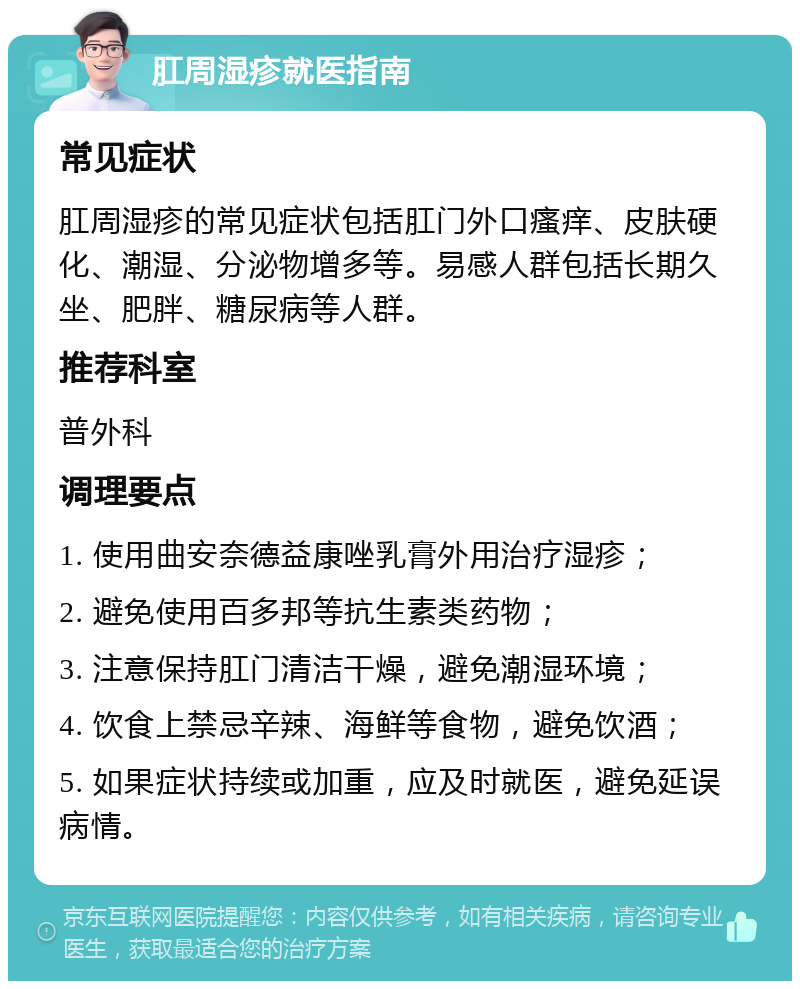 肛周湿疹就医指南 常见症状 肛周湿疹的常见症状包括肛门外口瘙痒、皮肤硬化、潮湿、分泌物增多等。易感人群包括长期久坐、肥胖、糖尿病等人群。 推荐科室 普外科 调理要点 1. 使用曲安奈德益康唑乳膏外用治疗湿疹； 2. 避免使用百多邦等抗生素类药物； 3. 注意保持肛门清洁干燥，避免潮湿环境； 4. 饮食上禁忌辛辣、海鲜等食物，避免饮酒； 5. 如果症状持续或加重，应及时就医，避免延误病情。