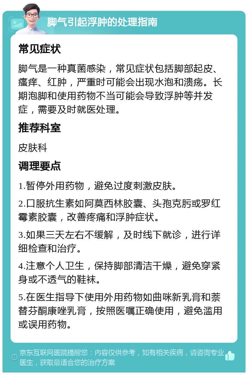 脚气引起浮肿的处理指南 常见症状 脚气是一种真菌感染，常见症状包括脚部起皮、瘙痒、红肿，严重时可能会出现水泡和溃疡。长期泡脚和使用药物不当可能会导致浮肿等并发症，需要及时就医处理。 推荐科室 皮肤科 调理要点 1.暂停外用药物，避免过度刺激皮肤。 2.口服抗生素如阿莫西林胶囊、头孢克肟或罗红霉素胶囊，改善疼痛和浮肿症状。 3.如果三天左右不缓解，及时线下就诊，进行详细检查和治疗。 4.注意个人卫生，保持脚部清洁干燥，避免穿紧身或不透气的鞋袜。 5.在医生指导下使用外用药物如曲咪新乳膏和萘替芬酮康唑乳膏，按照医嘱正确使用，避免滥用或误用药物。