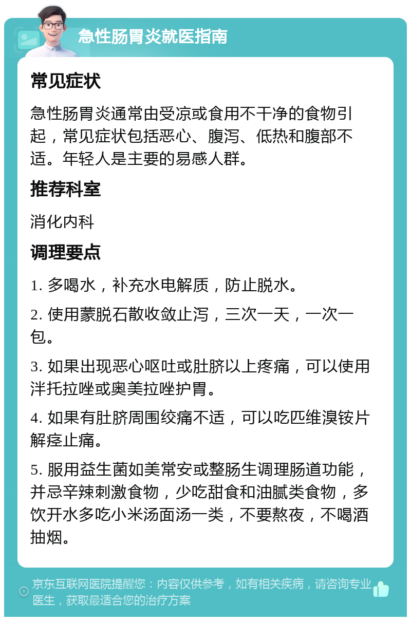 急性肠胃炎就医指南 常见症状 急性肠胃炎通常由受凉或食用不干净的食物引起，常见症状包括恶心、腹泻、低热和腹部不适。年轻人是主要的易感人群。 推荐科室 消化内科 调理要点 1. 多喝水，补充水电解质，防止脱水。 2. 使用蒙脱石散收敛止泻，三次一天，一次一包。 3. 如果出现恶心呕吐或肚脐以上疼痛，可以使用泮托拉唑或奥美拉唑护胃。 4. 如果有肚脐周围绞痛不适，可以吃匹维溴铵片解痉止痛。 5. 服用益生菌如美常安或整肠生调理肠道功能，并忌辛辣刺激食物，少吃甜食和油腻类食物，多饮开水多吃小米汤面汤一类，不要熬夜，不喝酒抽烟。