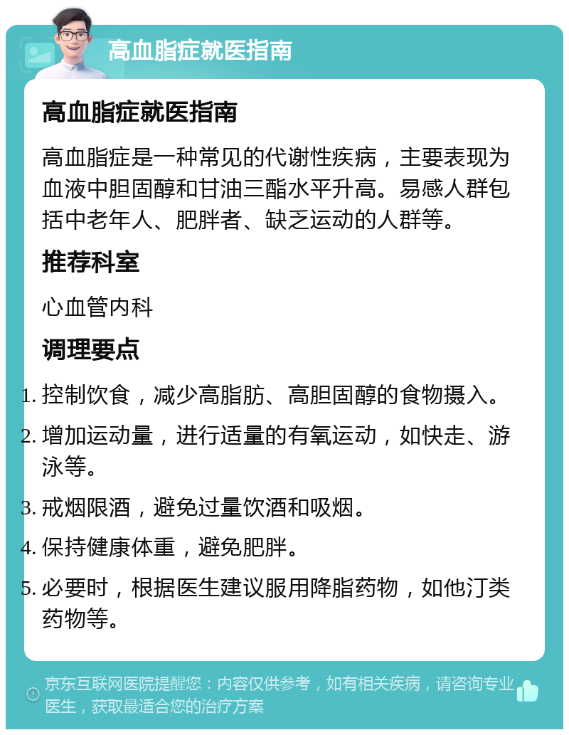 高血脂症就医指南 高血脂症就医指南 高血脂症是一种常见的代谢性疾病，主要表现为血液中胆固醇和甘油三酯水平升高。易感人群包括中老年人、肥胖者、缺乏运动的人群等。 推荐科室 心血管内科 调理要点 控制饮食，减少高脂肪、高胆固醇的食物摄入。 增加运动量，进行适量的有氧运动，如快走、游泳等。 戒烟限酒，避免过量饮酒和吸烟。 保持健康体重，避免肥胖。 必要时，根据医生建议服用降脂药物，如他汀类药物等。