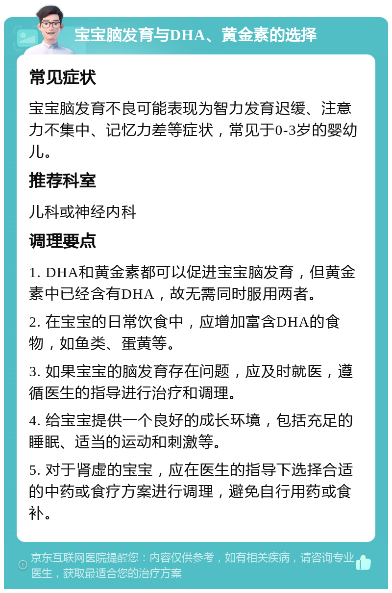 宝宝脑发育与DHA、黄金素的选择 常见症状 宝宝脑发育不良可能表现为智力发育迟缓、注意力不集中、记忆力差等症状，常见于0-3岁的婴幼儿。 推荐科室 儿科或神经内科 调理要点 1. DHA和黄金素都可以促进宝宝脑发育，但黄金素中已经含有DHA，故无需同时服用两者。 2. 在宝宝的日常饮食中，应增加富含DHA的食物，如鱼类、蛋黄等。 3. 如果宝宝的脑发育存在问题，应及时就医，遵循医生的指导进行治疗和调理。 4. 给宝宝提供一个良好的成长环境，包括充足的睡眠、适当的运动和刺激等。 5. 对于肾虚的宝宝，应在医生的指导下选择合适的中药或食疗方案进行调理，避免自行用药或食补。