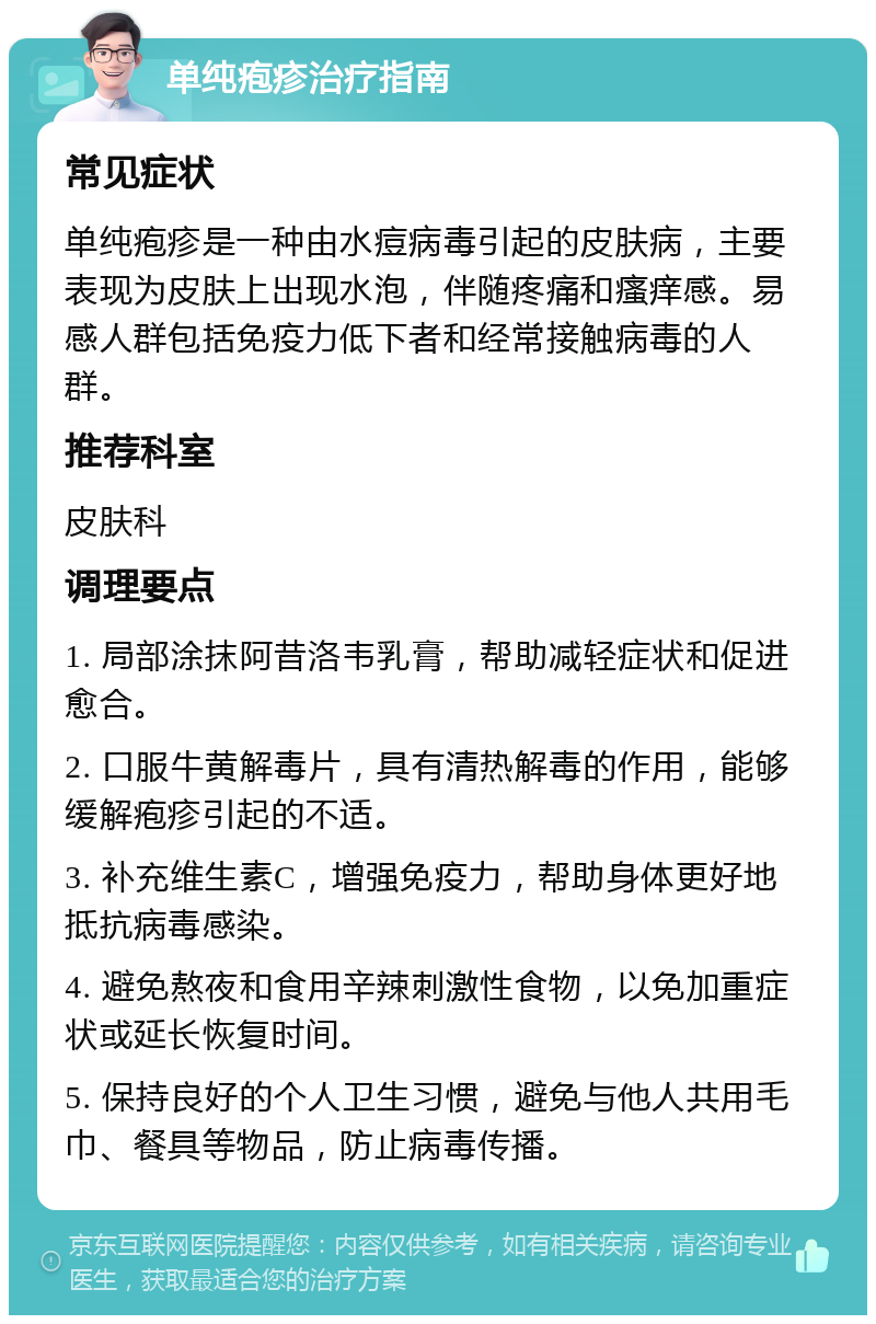 单纯疱疹治疗指南 常见症状 单纯疱疹是一种由水痘病毒引起的皮肤病，主要表现为皮肤上出现水泡，伴随疼痛和瘙痒感。易感人群包括免疫力低下者和经常接触病毒的人群。 推荐科室 皮肤科 调理要点 1. 局部涂抹阿昔洛韦乳膏，帮助减轻症状和促进愈合。 2. 口服牛黄解毒片，具有清热解毒的作用，能够缓解疱疹引起的不适。 3. 补充维生素C，增强免疫力，帮助身体更好地抵抗病毒感染。 4. 避免熬夜和食用辛辣刺激性食物，以免加重症状或延长恢复时间。 5. 保持良好的个人卫生习惯，避免与他人共用毛巾、餐具等物品，防止病毒传播。