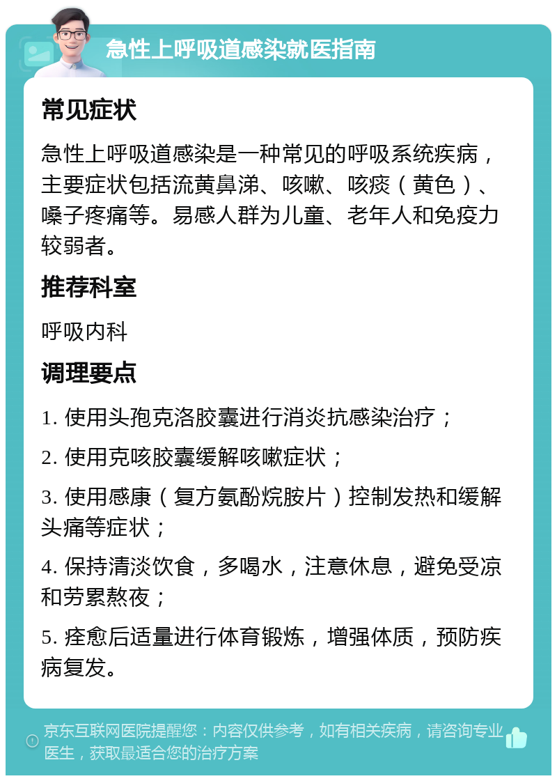 急性上呼吸道感染就医指南 常见症状 急性上呼吸道感染是一种常见的呼吸系统疾病，主要症状包括流黄鼻涕、咳嗽、咳痰（黄色）、嗓子疼痛等。易感人群为儿童、老年人和免疫力较弱者。 推荐科室 呼吸内科 调理要点 1. 使用头孢克洛胶囊进行消炎抗感染治疗； 2. 使用克咳胶囊缓解咳嗽症状； 3. 使用感康（复方氨酚烷胺片）控制发热和缓解头痛等症状； 4. 保持清淡饮食，多喝水，注意休息，避免受凉和劳累熬夜； 5. 痊愈后适量进行体育锻炼，增强体质，预防疾病复发。