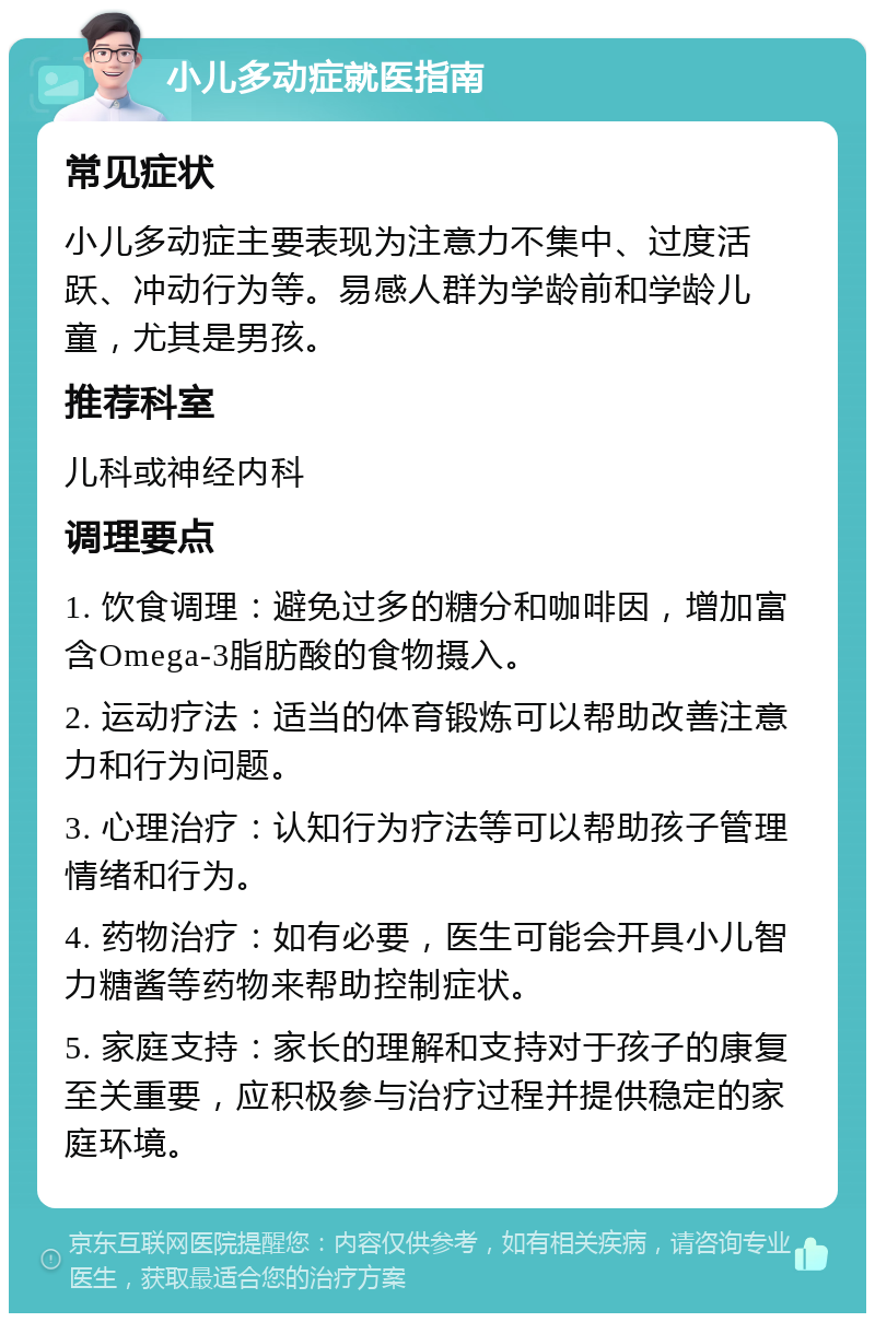 小儿多动症就医指南 常见症状 小儿多动症主要表现为注意力不集中、过度活跃、冲动行为等。易感人群为学龄前和学龄儿童，尤其是男孩。 推荐科室 儿科或神经内科 调理要点 1. 饮食调理：避免过多的糖分和咖啡因，增加富含Omega-3脂肪酸的食物摄入。 2. 运动疗法：适当的体育锻炼可以帮助改善注意力和行为问题。 3. 心理治疗：认知行为疗法等可以帮助孩子管理情绪和行为。 4. 药物治疗：如有必要，医生可能会开具小儿智力糖酱等药物来帮助控制症状。 5. 家庭支持：家长的理解和支持对于孩子的康复至关重要，应积极参与治疗过程并提供稳定的家庭环境。