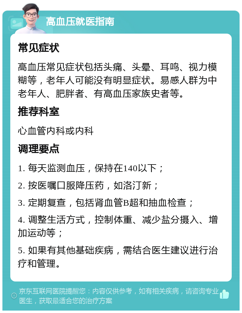 高血压就医指南 常见症状 高血压常见症状包括头痛、头晕、耳鸣、视力模糊等，老年人可能没有明显症状。易感人群为中老年人、肥胖者、有高血压家族史者等。 推荐科室 心血管内科或内科 调理要点 1. 每天监测血压，保持在140以下； 2. 按医嘱口服降压药，如洛汀新； 3. 定期复查，包括肾血管B超和抽血检查； 4. 调整生活方式，控制体重、减少盐分摄入、增加运动等； 5. 如果有其他基础疾病，需结合医生建议进行治疗和管理。