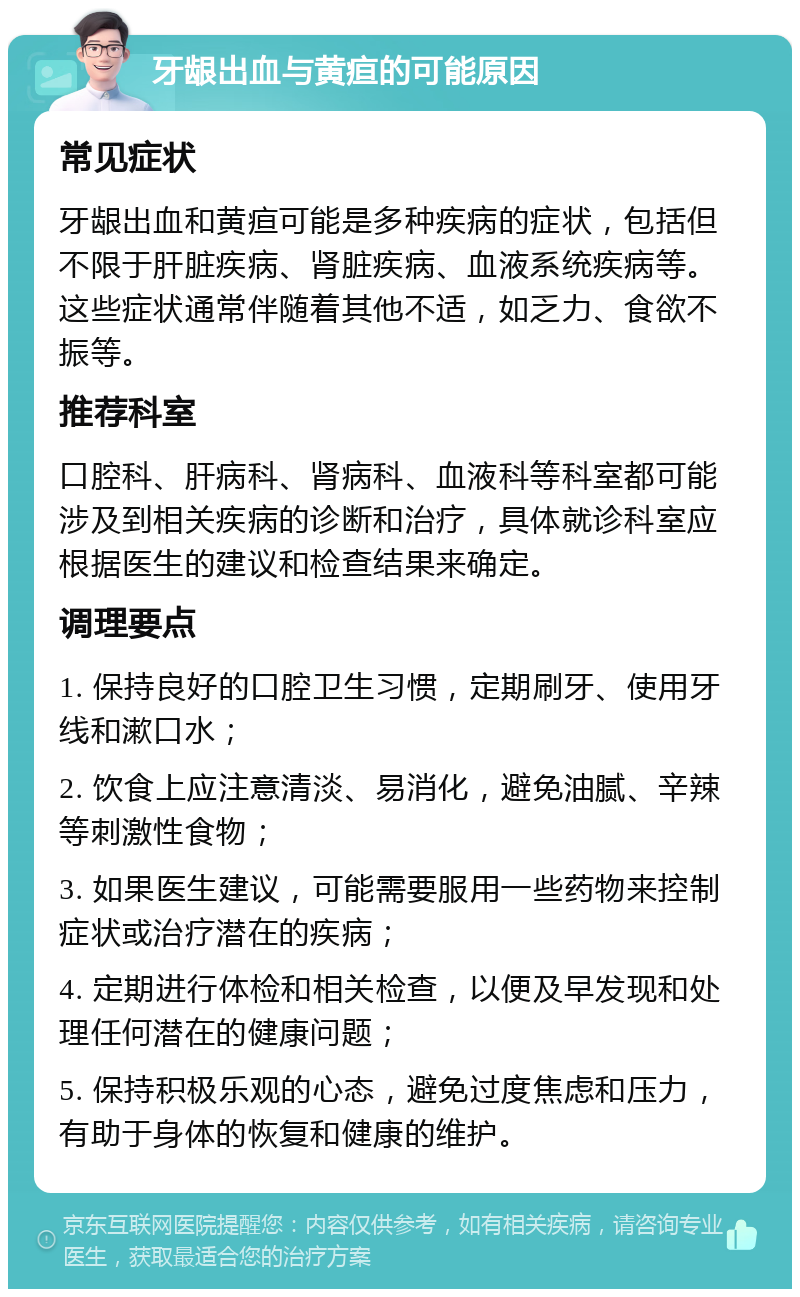 牙龈出血与黄疸的可能原因 常见症状 牙龈出血和黄疸可能是多种疾病的症状，包括但不限于肝脏疾病、肾脏疾病、血液系统疾病等。这些症状通常伴随着其他不适，如乏力、食欲不振等。 推荐科室 口腔科、肝病科、肾病科、血液科等科室都可能涉及到相关疾病的诊断和治疗，具体就诊科室应根据医生的建议和检查结果来确定。 调理要点 1. 保持良好的口腔卫生习惯，定期刷牙、使用牙线和漱口水； 2. 饮食上应注意清淡、易消化，避免油腻、辛辣等刺激性食物； 3. 如果医生建议，可能需要服用一些药物来控制症状或治疗潜在的疾病； 4. 定期进行体检和相关检查，以便及早发现和处理任何潜在的健康问题； 5. 保持积极乐观的心态，避免过度焦虑和压力，有助于身体的恢复和健康的维护。