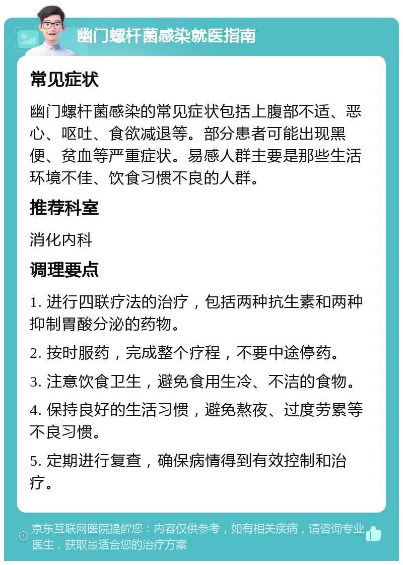 幽门螺杆菌感染就医指南 常见症状 幽门螺杆菌感染的常见症状包括上腹部不适、恶心、呕吐、食欲减退等。部分患者可能出现黑便、贫血等严重症状。易感人群主要是那些生活环境不佳、饮食习惯不良的人群。 推荐科室 消化内科 调理要点 1. 进行四联疗法的治疗，包括两种抗生素和两种抑制胃酸分泌的药物。 2. 按时服药，完成整个疗程，不要中途停药。 3. 注意饮食卫生，避免食用生冷、不洁的食物。 4. 保持良好的生活习惯，避免熬夜、过度劳累等不良习惯。 5. 定期进行复查，确保病情得到有效控制和治疗。