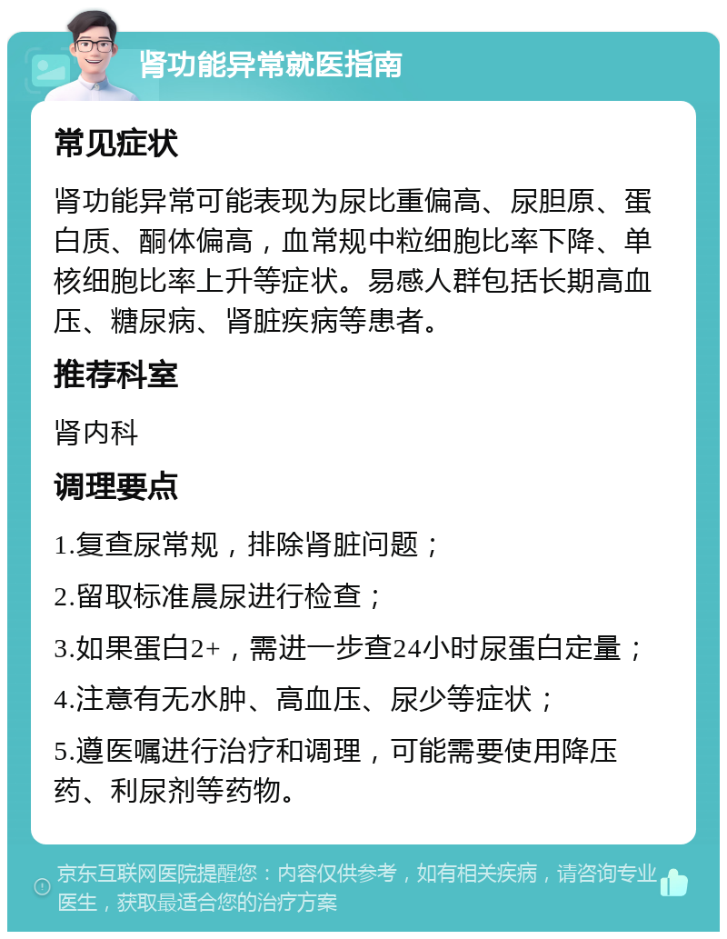 肾功能异常就医指南 常见症状 肾功能异常可能表现为尿比重偏高、尿胆原、蛋白质、酮体偏高，血常规中粒细胞比率下降、单核细胞比率上升等症状。易感人群包括长期高血压、糖尿病、肾脏疾病等患者。 推荐科室 肾内科 调理要点 1.复查尿常规，排除肾脏问题； 2.留取标准晨尿进行检查； 3.如果蛋白2+，需进一步查24小时尿蛋白定量； 4.注意有无水肿、高血压、尿少等症状； 5.遵医嘱进行治疗和调理，可能需要使用降压药、利尿剂等药物。