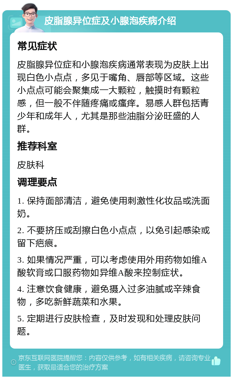 皮脂腺异位症及小腺泡疾病介绍 常见症状 皮脂腺异位症和小腺泡疾病通常表现为皮肤上出现白色小点点，多见于嘴角、唇部等区域。这些小点点可能会聚集成一大颗粒，触摸时有颗粒感，但一般不伴随疼痛或瘙痒。易感人群包括青少年和成年人，尤其是那些油脂分泌旺盛的人群。 推荐科室 皮肤科 调理要点 1. 保持面部清洁，避免使用刺激性化妆品或洗面奶。 2. 不要挤压或刮擦白色小点点，以免引起感染或留下疤痕。 3. 如果情况严重，可以考虑使用外用药物如维A酸软膏或口服药物如异维A酸来控制症状。 4. 注意饮食健康，避免摄入过多油腻或辛辣食物，多吃新鲜蔬菜和水果。 5. 定期进行皮肤检查，及时发现和处理皮肤问题。