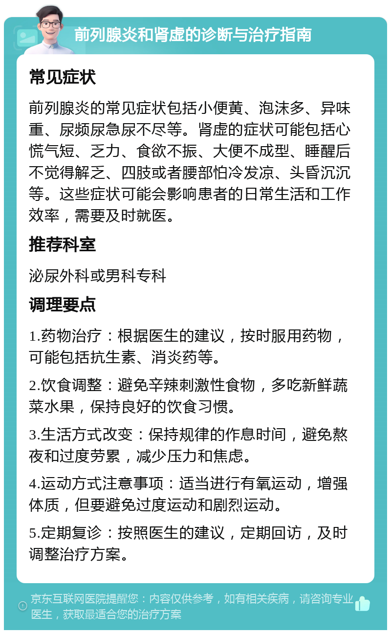 前列腺炎和肾虚的诊断与治疗指南 常见症状 前列腺炎的常见症状包括小便黄、泡沫多、异味重、尿频尿急尿不尽等。肾虚的症状可能包括心慌气短、乏力、食欲不振、大便不成型、睡醒后不觉得解乏、四肢或者腰部怕冷发凉、头昏沉沉等。这些症状可能会影响患者的日常生活和工作效率，需要及时就医。 推荐科室 泌尿外科或男科专科 调理要点 1.药物治疗：根据医生的建议，按时服用药物，可能包括抗生素、消炎药等。 2.饮食调整：避免辛辣刺激性食物，多吃新鲜蔬菜水果，保持良好的饮食习惯。 3.生活方式改变：保持规律的作息时间，避免熬夜和过度劳累，减少压力和焦虑。 4.运动方式注意事项：适当进行有氧运动，增强体质，但要避免过度运动和剧烈运动。 5.定期复诊：按照医生的建议，定期回访，及时调整治疗方案。