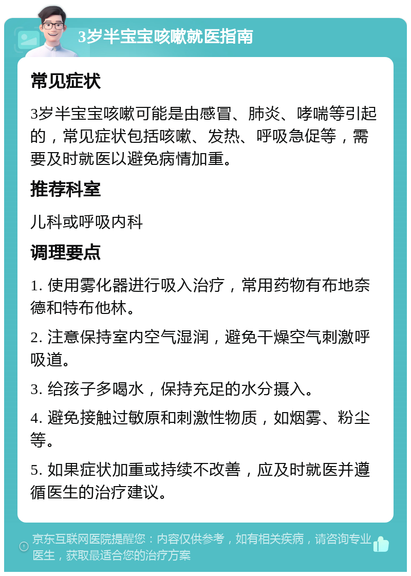 3岁半宝宝咳嗽就医指南 常见症状 3岁半宝宝咳嗽可能是由感冒、肺炎、哮喘等引起的，常见症状包括咳嗽、发热、呼吸急促等，需要及时就医以避免病情加重。 推荐科室 儿科或呼吸内科 调理要点 1. 使用雾化器进行吸入治疗，常用药物有布地奈德和特布他林。 2. 注意保持室内空气湿润，避免干燥空气刺激呼吸道。 3. 给孩子多喝水，保持充足的水分摄入。 4. 避免接触过敏原和刺激性物质，如烟雾、粉尘等。 5. 如果症状加重或持续不改善，应及时就医并遵循医生的治疗建议。