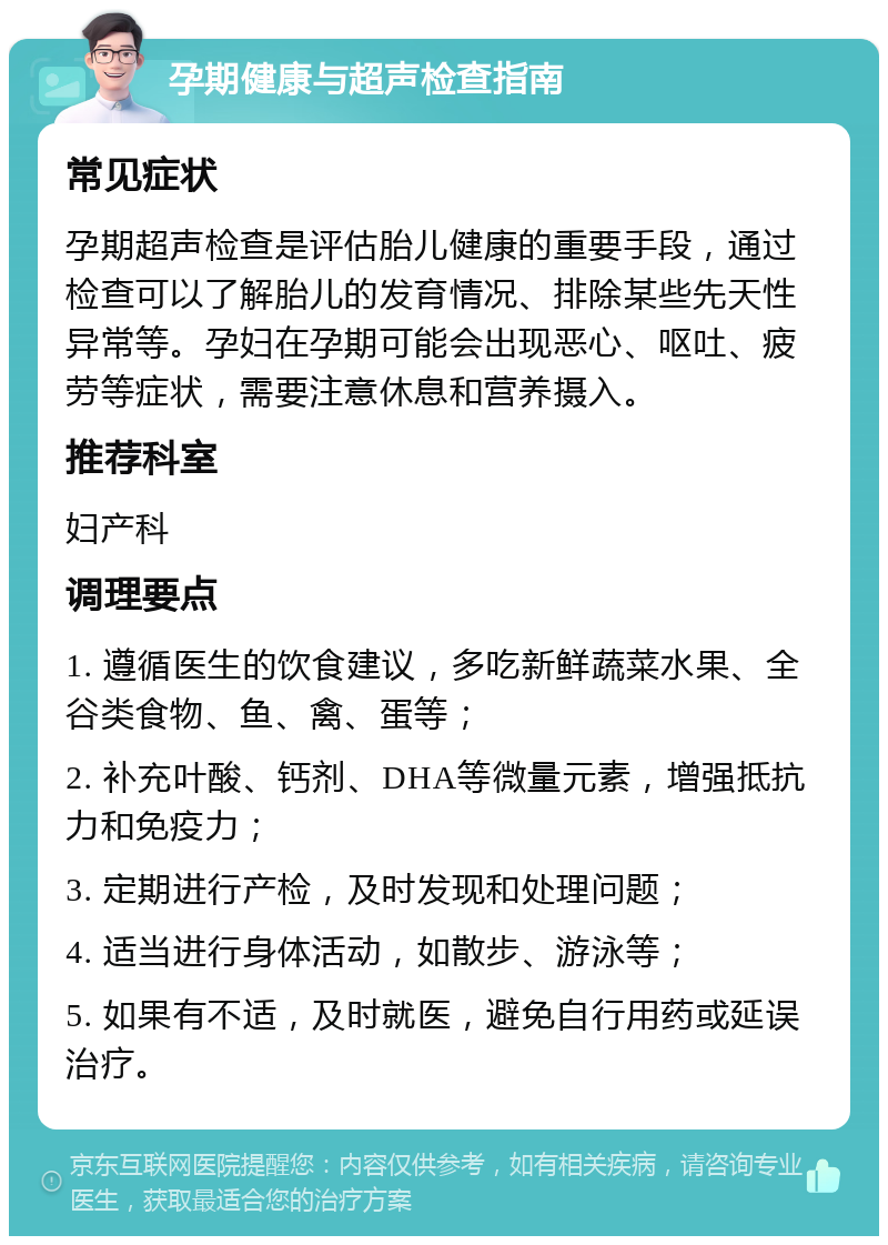 孕期健康与超声检查指南 常见症状 孕期超声检查是评估胎儿健康的重要手段，通过检查可以了解胎儿的发育情况、排除某些先天性异常等。孕妇在孕期可能会出现恶心、呕吐、疲劳等症状，需要注意休息和营养摄入。 推荐科室 妇产科 调理要点 1. 遵循医生的饮食建议，多吃新鲜蔬菜水果、全谷类食物、鱼、禽、蛋等； 2. 补充叶酸、钙剂、DHA等微量元素，增强抵抗力和免疫力； 3. 定期进行产检，及时发现和处理问题； 4. 适当进行身体活动，如散步、游泳等； 5. 如果有不适，及时就医，避免自行用药或延误治疗。