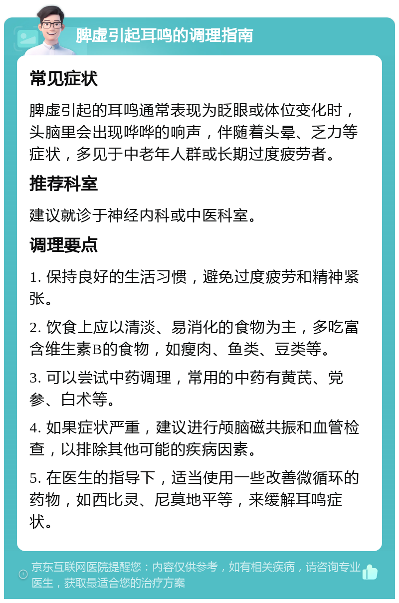 脾虚引起耳鸣的调理指南 常见症状 脾虚引起的耳鸣通常表现为眨眼或体位变化时，头脑里会出现哗哗的响声，伴随着头晕、乏力等症状，多见于中老年人群或长期过度疲劳者。 推荐科室 建议就诊于神经内科或中医科室。 调理要点 1. 保持良好的生活习惯，避免过度疲劳和精神紧张。 2. 饮食上应以清淡、易消化的食物为主，多吃富含维生素B的食物，如瘦肉、鱼类、豆类等。 3. 可以尝试中药调理，常用的中药有黄芪、党参、白术等。 4. 如果症状严重，建议进行颅脑磁共振和血管检查，以排除其他可能的疾病因素。 5. 在医生的指导下，适当使用一些改善微循环的药物，如西比灵、尼莫地平等，来缓解耳鸣症状。