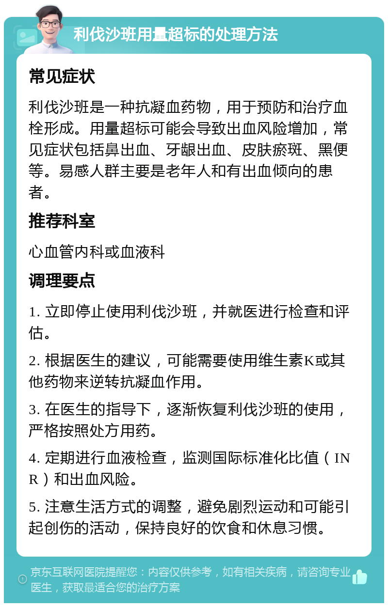 利伐沙班用量超标的处理方法 常见症状 利伐沙班是一种抗凝血药物，用于预防和治疗血栓形成。用量超标可能会导致出血风险增加，常见症状包括鼻出血、牙龈出血、皮肤瘀斑、黑便等。易感人群主要是老年人和有出血倾向的患者。 推荐科室 心血管内科或血液科 调理要点 1. 立即停止使用利伐沙班，并就医进行检查和评估。 2. 根据医生的建议，可能需要使用维生素K或其他药物来逆转抗凝血作用。 3. 在医生的指导下，逐渐恢复利伐沙班的使用，严格按照处方用药。 4. 定期进行血液检查，监测国际标准化比值（INR）和出血风险。 5. 注意生活方式的调整，避免剧烈运动和可能引起创伤的活动，保持良好的饮食和休息习惯。