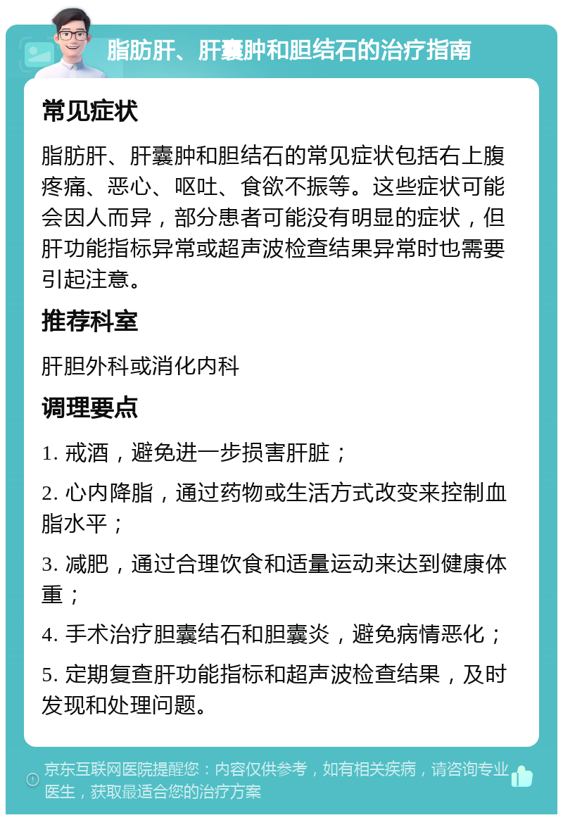 脂肪肝、肝囊肿和胆结石的治疗指南 常见症状 脂肪肝、肝囊肿和胆结石的常见症状包括右上腹疼痛、恶心、呕吐、食欲不振等。这些症状可能会因人而异，部分患者可能没有明显的症状，但肝功能指标异常或超声波检查结果异常时也需要引起注意。 推荐科室 肝胆外科或消化内科 调理要点 1. 戒酒，避免进一步损害肝脏； 2. 心内降脂，通过药物或生活方式改变来控制血脂水平； 3. 减肥，通过合理饮食和适量运动来达到健康体重； 4. 手术治疗胆囊结石和胆囊炎，避免病情恶化； 5. 定期复查肝功能指标和超声波检查结果，及时发现和处理问题。