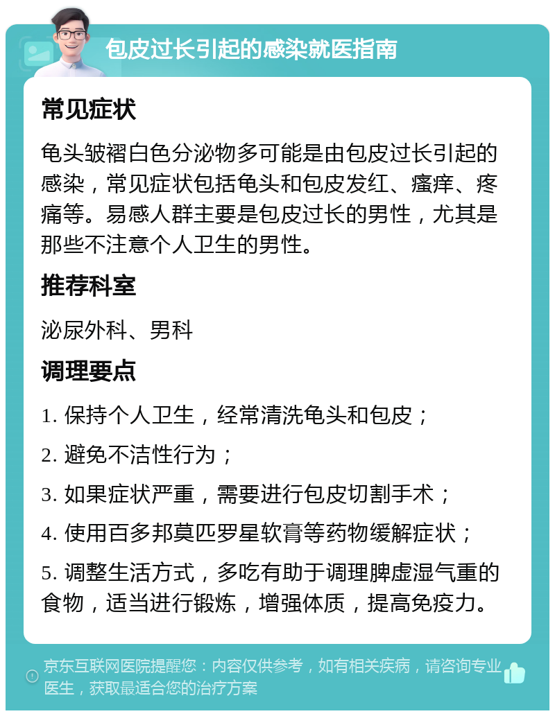 包皮过长引起的感染就医指南 常见症状 龟头皱褶白色分泌物多可能是由包皮过长引起的感染，常见症状包括龟头和包皮发红、瘙痒、疼痛等。易感人群主要是包皮过长的男性，尤其是那些不注意个人卫生的男性。 推荐科室 泌尿外科、男科 调理要点 1. 保持个人卫生，经常清洗龟头和包皮； 2. 避免不洁性行为； 3. 如果症状严重，需要进行包皮切割手术； 4. 使用百多邦莫匹罗星软膏等药物缓解症状； 5. 调整生活方式，多吃有助于调理脾虚湿气重的食物，适当进行锻炼，增强体质，提高免疫力。