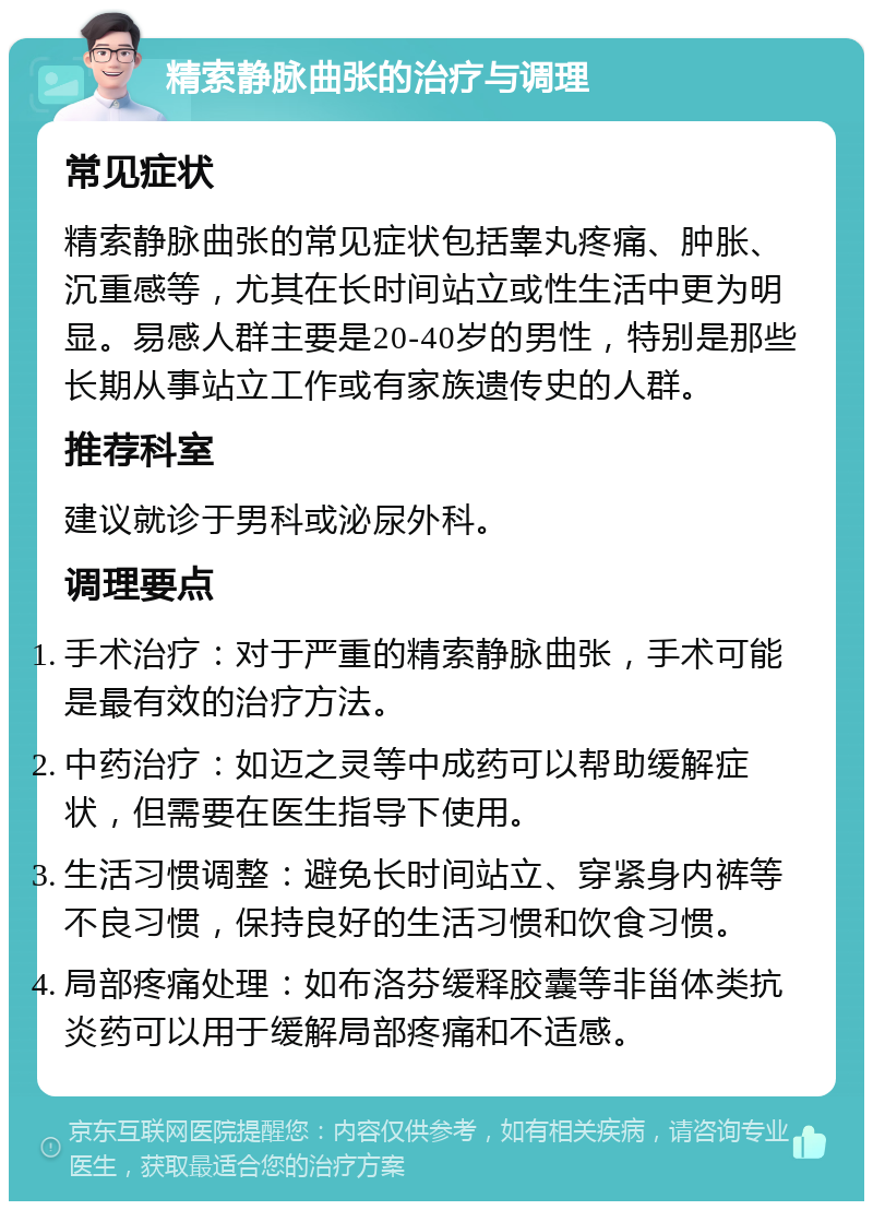 精索静脉曲张的治疗与调理 常见症状 精索静脉曲张的常见症状包括睾丸疼痛、肿胀、沉重感等，尤其在长时间站立或性生活中更为明显。易感人群主要是20-40岁的男性，特别是那些长期从事站立工作或有家族遗传史的人群。 推荐科室 建议就诊于男科或泌尿外科。 调理要点 手术治疗：对于严重的精索静脉曲张，手术可能是最有效的治疗方法。 中药治疗：如迈之灵等中成药可以帮助缓解症状，但需要在医生指导下使用。 生活习惯调整：避免长时间站立、穿紧身内裤等不良习惯，保持良好的生活习惯和饮食习惯。 局部疼痛处理：如布洛芬缓释胶囊等非甾体类抗炎药可以用于缓解局部疼痛和不适感。