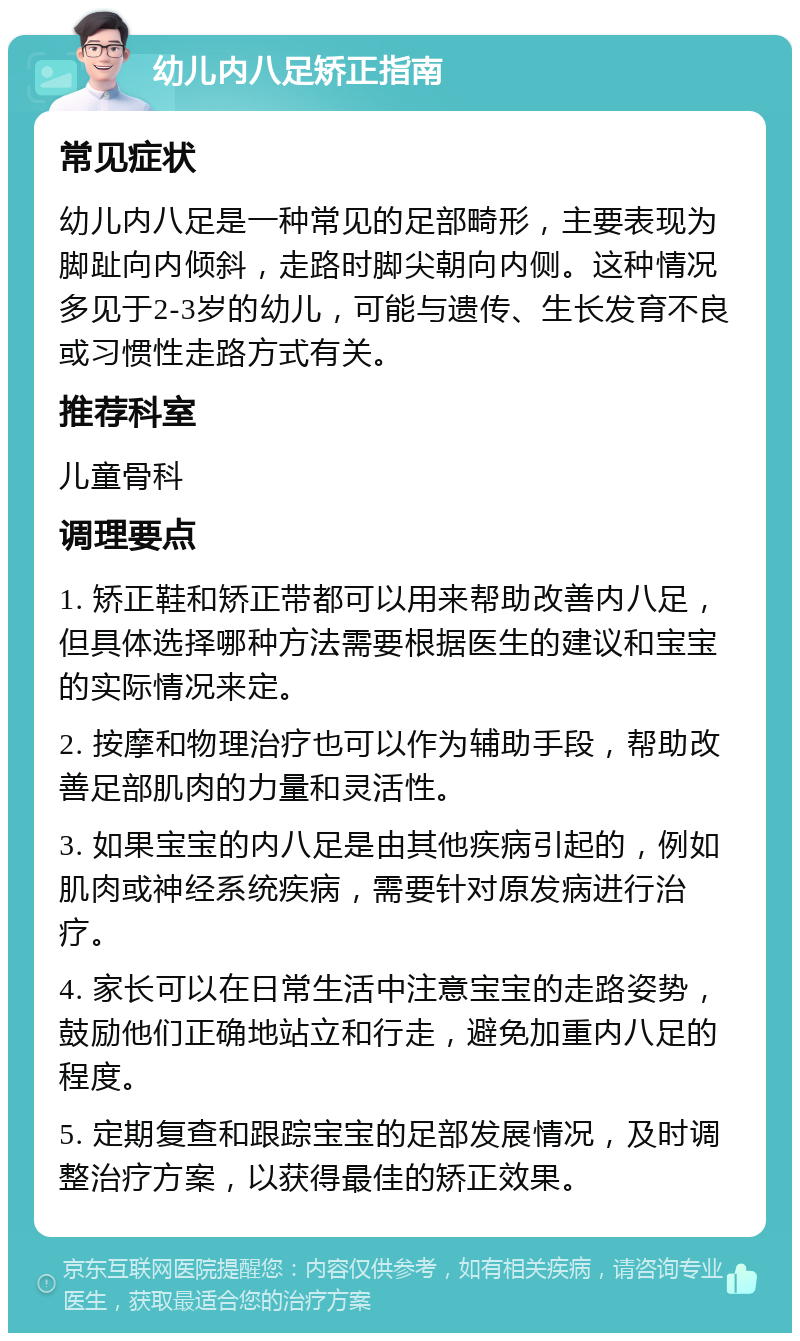 幼儿内八足矫正指南 常见症状 幼儿内八足是一种常见的足部畸形，主要表现为脚趾向内倾斜，走路时脚尖朝向内侧。这种情况多见于2-3岁的幼儿，可能与遗传、生长发育不良或习惯性走路方式有关。 推荐科室 儿童骨科 调理要点 1. 矫正鞋和矫正带都可以用来帮助改善内八足，但具体选择哪种方法需要根据医生的建议和宝宝的实际情况来定。 2. 按摩和物理治疗也可以作为辅助手段，帮助改善足部肌肉的力量和灵活性。 3. 如果宝宝的内八足是由其他疾病引起的，例如肌肉或神经系统疾病，需要针对原发病进行治疗。 4. 家长可以在日常生活中注意宝宝的走路姿势，鼓励他们正确地站立和行走，避免加重内八足的程度。 5. 定期复查和跟踪宝宝的足部发展情况，及时调整治疗方案，以获得最佳的矫正效果。