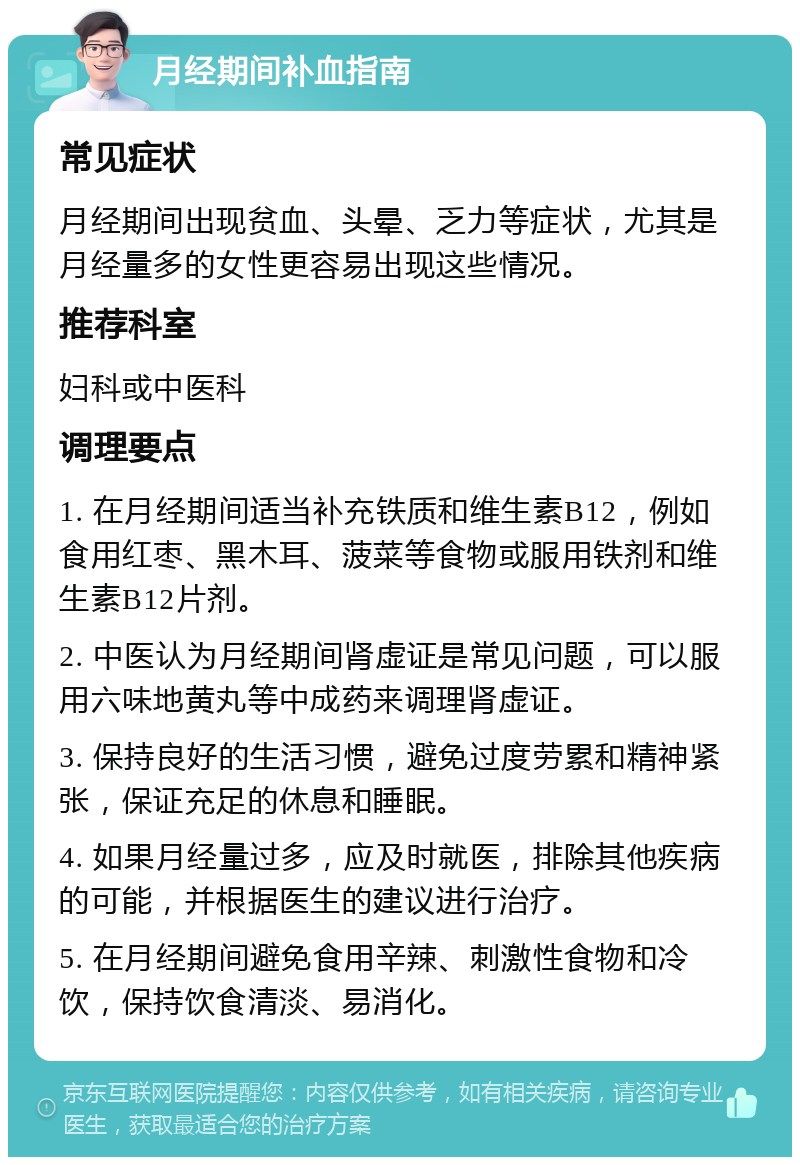 月经期间补血指南 常见症状 月经期间出现贫血、头晕、乏力等症状，尤其是月经量多的女性更容易出现这些情况。 推荐科室 妇科或中医科 调理要点 1. 在月经期间适当补充铁质和维生素B12，例如食用红枣、黑木耳、菠菜等食物或服用铁剂和维生素B12片剂。 2. 中医认为月经期间肾虚证是常见问题，可以服用六味地黄丸等中成药来调理肾虚证。 3. 保持良好的生活习惯，避免过度劳累和精神紧张，保证充足的休息和睡眠。 4. 如果月经量过多，应及时就医，排除其他疾病的可能，并根据医生的建议进行治疗。 5. 在月经期间避免食用辛辣、刺激性食物和冷饮，保持饮食清淡、易消化。